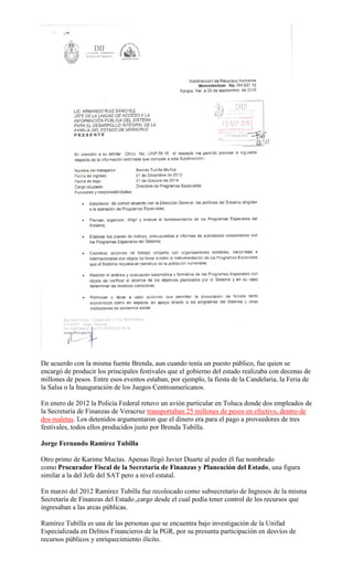 De acuerdo con la misma fuente Brenda, aun cuando tenía un puesto público, fue quien se
encargó de producir los principales festivales que el gobierno del estado realizaba con decenas de
millones de pesos. Entre esos eventos estaban, por ejemplo, la fiesta de la Candelaria, la Feria de
la Salsa o la Inauguración de los Juegos Centroamericanos.
En enero de 2012 la Policía Federal retuvo un avión particular en Toluca donde dos empleados de
la Secretaría de Finanzas de Veracruz transportaban 25 millones de pesos en efectivo, dentro de
dos maletas. Los detenidos argumentaron que el dinero era para el pago a proveedores de tres
festivales, todos ellos producidos justo por Brenda Tubilla.
Jorge Fernando Ramírez Tubilla
Otro primo de Karime Macías. Apenas llegó Javier Duarte al poder él fue nombrado
como Procurador Fiscal de la Secretaría de Finanzas y Planeación del Estado, una figura
similar a la del Jefe del SAT pero a nivel estatal.
En marzo del 2012 Ramírez Tubilla fue recolocado como subsecretario de Ingresos de la misma
Secretaría de Finanzas del Estado.,cargo desde el cual podía tener control de los recursos que
ingresaban a las arcas públicas.
Ramírez Tubilla es una de las personas que se encuentra bajo investigación de la Unifad
Especializada en Delitos Financieros de la PGR, por su presunta participación en desvíos de
recursos públicos y enriquecimiento ilícito.
 