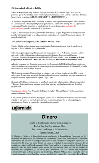 Córsica Alejandra Ramírez Tubilla
Prima de Karime Macías y hermana de Jorge Fernando. Ella también figura en la lista de
personas que la PGR indaga como posibles prestanombres de Javier Duarte y su esposa dentro de
la carpeta de investigaciónFED/SEIDF/UEIDFF-VER/0000691/2016.
Al igual que sus primos Córsica estuvo en la nómina estatal pues se desempeñó como directora
de Comunicación y Estrategia Digital del gobierno de Duarte entre 2014 y 2015. La periodista
veracruzana Claudia Guerrero, la señaló por ser la supuesta autora de campañas de
desacreditación en redes en contra de la oposición.
Según la denuncia que el actual gobernador de Veracruz Miguel Ángel Yunes interpuso el año
pasado, Córsica participó en la adquisición de propiedades en Estados Unidos con recursos de
procedencia ilícita.
José Armando Rodríguez Ayache y Mónica Macías Tubilla
Mónica Macías es hermana de la esposa de Javier Duarte mientras que José Armando es su
esposo, es decir, concuño del exgobernador.
Ellos no ocuparon puestos públicos pero son investigados por la PGR como presuntos actores
relevantes en la red de prestanombres que permitió el desvío de recursos públicos en
Veracruz. Por ejemplo, documentos públicos identifican a Mónica como propietaria de una
propiedad en Woodlands Creekside Park en Houston, valuada en 60 millones de pesos.
Además, en una de sus denuncias interpuesta por Yunes ante la PGR se identifica a Mónica y a
José Armando como propietarios de cuatro departamentos en el municipio de Boca del Río, cada
uno valuado en diez millones de pesos.
“De lo que se conoce públicamente de la cuñada es que no tiene ningún empleo. Ella es una
señora ama de casa, que no tiene trabajo con el cual devengue cuantiosos ingresos para comprar
ningunos de estos departamentos lujosos”, dijo Yunes.
Respecto a Rodríguez sostuvo que se trataba de un director administrativo del equipo de futbol
Tiburones Rojos, por lo que tampoco su nivel de ingresos justifica la adquisición de dichas
propiedades.
En una carta pública José Armando Rodríguez Ayache y Mónica Macías Tubilla negaron ser
prestanombres de Duarte.
Cabe señalar que José Armando Rodríguez Ayache fue la persona que la semana pasada llevaba
más de 11 mil euros en un vuelo con destino a Guatemala, el cual fue la última pista para
confirmar que Duarte se encontraba escondido en dicho país.
Dinero
Duarte: la fiscal ordena ampliar la investigación
La 3de 3 de Josefina Vázquez Mota
Los chinos, en el negocio de las remesas
ENRIQUE GALVÁN OCHOA
El Ministerio Público y la Comisión Internacional contra la Impunidad en Guatemala en 2015
ordenaron la aprehensión de alrededor de 36 personas, entre altos funcionarios y conocidos
empresarios, en un caso de corrupción relacionado con sobornos de compañías dedicadas a la
importación. El grupo se hacía llamar La Línea y perjudicó la recaudación aduanera. En el
expediente están incluidos el presidente Otto Pérez Molina y la vicepresidenta Ingrid Roxana
Baldetti Elías. Se sigue proceso penal contra los funcionarios, pero por una recusación de
momento está suspendido y sin fecha para reanudarlo. Tal vez resulte una inesperada
complicación que la fiscal general de Guatemala, Thelma Aldana, haya ordenado abrir un
expediente para investigar la red de personas que habrían ayudado al ex gobernador Javier Duarte
 