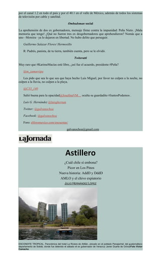 por el canal 1.2 en todo el país y por el 40.1 en el valle de México, además de todos los sistemas
de televisión por cable y satelital.
Ombudsman social
La aprehensión de dos ex gobernadores, mensaje firme contra la impunidad: Peña Nieto. ¡Mala
memoria que tengo! ¿Qué no fueron tres ex desgobernadores que aprehendieron? Nomás que a
uno –Moreira– ya lo dejaron en libertad. No hubo delito que perseguir.
Guillermo Salazar Flores/ Hermosillo
R: Padrés, panista, de tu tierra, también cuenta, pero se le olvidó.
Twiteratti
Muy raro que #KarimeMacías esté libre, ¿así fue el acuerdo, presidente #Peña?
@m_zamarripa
Les pido que sea lo que sea que haya hecho Luis Miguel, por favor no culpen a la noche, no
culpen a la lluvia, no culpen a la playa.
@C33_140
Salió buena para la opacidad@JosefinaVM… oculta su guardadito #JuntosPodemos .
Luis G. Hernández @luisghernan
Twitter: @galvanochoa
Facebook: @galvanochoa
Foro: elforomexico.com/encuestas/
galvanochoa@gmail.com
Astillero
¿Cuál chile sí embona?
Picor en Los Pinos
Nueva historia: AddD y DddD
AMLO y el chivo expiatorio
JULIO HERNÁNDEZ LÓPEZ
ESCONDITE TROPICAL. Panorámica del hotel La Riviera de Atitlán, ubicado en el poblado Panajachel, del guatemalteco
departamento de Sololá, donde fue detenido el sábado el ex gobernador de Veracruz Javier Duarte de OchoaFoto Víctor
Camacho
 