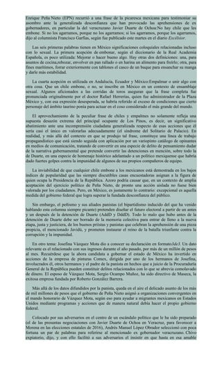 Enrique Peña Nieto (EPN) recurrió a una frase de la picaresca mexicana para testimoniar su
asombro ante la generalizada desconfianza que han provocado las aprehensiones de ex
gobernadores, en particular la del veracruzano Javier Duarte de Ochoa:No hay chile que les
embone. Si no los agarramos, porque no los agarramos; si los agarramos, porque los agarramos,
dijo al columnista Francisco Garfias, según fue publicado este martes en el diario Excélsior.
Las seis primeras palabras tienen en México significaciones coloquiales relacionadas incluso
con lo sexual. La primera acepción de embonar, según el diccionario de la Real Academia
Española, es poco utilizada: Mejorar o hacer bueno algo. Hay otras dos definiciones: una, para
asuntos de cocina,rebozar, envolver en pan rallado o en harina un alimento para freírlo; otra, para
fines marítimos, forrar exteriormente con tablones el casco de un buque para ensanchar su manga
y darle más estabilidad.
La cuarta acepción es utilizada en Andalucía, Ecuador y México:Empalmar o unir algo con
otra cosa. Que un chile embone, o no, se inscribe en México en un contexto de ensamblaje
sexual. Algunos aficionados a las corridas de toros aseguran que la frase completa fue
pronunciada originalmente por el doctor Rafael Herrerías, quien fue administrador de la Plaza
México y, con esa expresión desesperada, se habría referido al exceso de condiciones que cierto
personaje del ámbito taurino ponía para actuar en el coso considerado el más grande del mundo.
El aprovechamiento de la peculiar frase de chiles y empalmes no solamente refleja una
supuesta desazón extrema del principal ocupante de Los Pinos, es decir, un significativo
abatimiento ante una incomprensión ciudadana generalizada respecto de esas acciones que él
sería casi el único en valorarlas adecuadamente (el síndrome del Solitario de Palacio). En
realidad, y más allá del contexto en que se produjo tal frase, constituye una línea de trabajo
propagandístico que está siendo seguida con aplicación por un variopinto catálogo de opinantes
en medios de comunicación, tratando de convertir en una especie de delito de pensamiento dudar
de la narrativa gubernamental que pretende convertir las detenciones en mención, sobre todo la
de Duarte, en una especie de homenaje histórico adelantado a un político mexiquense que habría
dado fuertes golpes contra la impunidad de algunos de sus propios compañeros de equipo.
La inviabilidad de que cualquier chile embone a los mexicanos está demostrada en los bajos
índices de popularidad que las siempre discutibles casas encuestadoras asignan a la figura de
quien ocupa la Presidencia de la República. Azoro podría causar que, en un contexto de amplia
aceptación del ejercicio político de Peña Nieto, de pronto una acción aislada no fuese bien
valorada por los ciudadanos. Pero, en México, es justamente lo contrario: excepcional es aquella
medida del gobierno federal que logra superar la fundada desconfianza del público.
Sin embargo, el peñismo y sus aliados panistas (el bipartidismo inducido del que ha venido
hablando esta columna siempre picante) pretenden diseñar el futuro electoral a partir de un antes
y un después de la detención de Duarte (AddD y DddD). Todo lo malo que hubo antes de la
detención de Duarte debe ser borrado de la memoria colectiva para entrar de lleno a la nueva
etapa, justa y justiciera, de los buenos priístas y panistas que celebran la aprehensión de una pieza
propicia, el mencionado Javidú, y prometen instaurar el reino de la batalla triunfante contra la
corrupción y la impunidad.
En otro tema: Josefina Vázquez Mota dio a conocer su declaración en formato3de3. Un dato
relevante es el relacionado con sus ingresos durante el año pasado, por más de un millón de pesos
al mes. Recuérdese que la ahora candidata a gobernar el estado de México ha invertido en
acciones de la empresa de pinturas Comex, dirigida por uno de los hermanos de Josefina,
involucrados él, otros hermanos y el padre de la panista en hechos que a juicio de la Procuraduría
General de la República pueden constituir delitos relacionados con lo que se abrevia comolavado
de dinero. El esposo de Vázquez Mota, Sergio Ocampo Muñoz, ha sido directivo de Maseca, la
exitosa empresa fundada por Roberto González Barrera.
Más allá de los datos difundidos por la panista, queda en el aire el delicado asunto de los más
de mil millones de pesos que el gobierno de Peña Nieto asignó a organizaciones convergentes en
el mando honorario de Vázquez Mota, según eso para ayudar a migrantes mexicanos en Estados
Unidos mediante programas y acciones que de manera natural debía hacer el propio gobierno
federal.
Colocado por sus adversarios en el centro de un escándalo político que le ha sido preparado
(el de las presuntas negociaciones con Javier Duarte de Ochoa en Veracruz, para favorecer a
Morena en las elecciones estatales de 2016), Andrés Manuel López Obrador seleccionó con poca
fortuna un par de palabras para referirse al mencionado ex gobernador veracruzano. Chivo
expiatorio, dijo, y con ello facilitó a sus adversarios el insistir en que hasta en esa amable
 