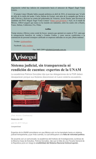 etiquetación verbal hay indicios de comprensión hacia el antecesor de Miguel Ángel Yunes
Linares.
El propio López Obrador había causado polémica en abril de 2016, al mencionar que “el jefe
de jefes de la mafia del poder, Carlos Salinas de Gortari, está atrás de la campaña que llevan a
cabo Televisa y Reforma en contra del gobernador de Veracruz, Javier Duarte, para favorecer al
candidato del PAN, Miguel Ángel Yunes Linares” (https://goo.gl/SqIxdv.) Ayer, en el estado de
México, AMLO aseguró que nunca se ha reunido con maleantes, entre los cuales citó a Duarte,
Yunes, Salinas, Calderones, Fox, Peñas.
Astillas
Trump retoma a México como costal de boxeo: anuncia que apretará en cuanto al TLC, para que
la renegociación beneficie de verdad a Estados Unidos, y pone nuevas condiciones a la
contratación de personal extranjero calificado en empresas radicadas en ese país ¡Hasta mañana!
Twitter: @julioastillero
Facebook: Julio Astillero
Fax: 5605-2099 •juliohdz@jornada.com.mx
Sistema judicial, sin transparencia ni
rendición de cuentas: expertos de la UNAM
La académica Patricia González dijo que las delegaciones de la PGR deben
desaparecer porque sus titulares desconocen el nuevo sistema acusatorio.
(Foto: Archivo / Cuartoscuro)
Redacción AN
abril 18, 2017 7:20 pm
Compartir Email
Expertos de la UNAM coincidieron en que México aún no ha transitado hacia un sistema
judicial transparente y que rinda cuentas, lo cual atribuyeron a la falta de voluntad política.
De acuerdo con un comunicado, la académica del Instituto de Investigaciones Jurídicas de
la Máxima Casa de Estudios, Patricia González, dijo que la falta de una Fiscalía General de
la República pone en riesgo la credibilidad del Sistema Nacional Anticorrupción.
 