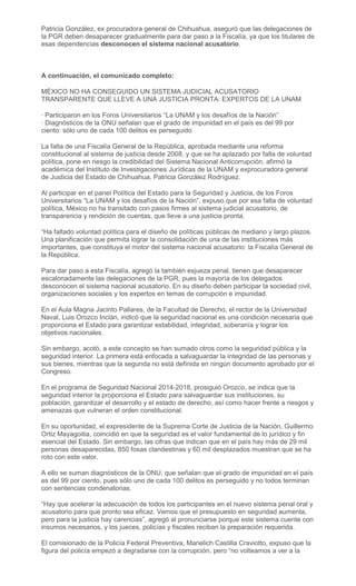 Patricia González, ex procuradora general de Chihuahua, aseguró que las delegaciones de
la PGR deben desaparecer gradualmente para dar paso a la Fiscalía, ya que los titulares de
esas dependencias desconocen el sistema nacional acusatorio.
A continuación, el comunicado completo:
MÉXICO NO HA CONSEGUIDO UN SISTEMA JUDICIAL ACUSATORIO
TRANSPARENTE QUE LLEVE A UNA JUSTICIA PRONTA: EXPERTOS DE LA UNAM
· Participaron en los Foros Universitarios “La UNAM y los desafíos de la Nación”
· Diagnósticos de la ONU señalan que el grado de impunidad en el país es del 99 por
ciento: sólo uno de cada 100 delitos es perseguido
La falta de una Fiscalía General de la República, aprobada mediante una reforma
constitucional al sistema de justicia desde 2008, y que se ha aplazado por falta de voluntad
política, pone en riesgo la credibilidad del Sistema Nacional Anticorrupción, afirmó la
académica del Instituto de Investigaciones Jurídicas de la UNAM y exprocuradora general
de Justicia del Estado de Chihuahua, Patricia González Rodríguez.
Al participar en el panel Política del Estado para la Seguridad y Justicia, de los Foros
Universitarios “La UNAM y los desafíos de la Nación”, expuso que por esa falta de voluntad
política, México no ha transitado con pasos firmes al sistema judicial acusatorio, de
transparencia y rendición de cuentas, que lleve a una justicia pronta.
“Ha faltado voluntad política para el diseño de políticas públicas de mediano y largo plazos.
Una planificación que permita lograr la consolidación de una de las instituciones más
importantes, que constituya el motor del sistema nacional acusatorio: la Fiscalía General de
la República.
Para dar paso a esta Fiscalía, agregó la también exjueza penal, tienen que desaparecer
escalonadamente las delegaciones de la PGR, pues la mayoría de los delegados
desconocen el sistema nacional acusatorio. En su diseño deben participar la sociedad civil,
organizaciones sociales y los expertos en temas de corrupción e impunidad.
En el Aula Magna Jacinto Pallares, de la Facultad de Derecho, el rector de la Universidad
Naval, Luis Orozco Inclán, indicó que la seguridad nacional es una condición necesaria que
proporciona el Estado para garantizar estabilidad, integridad, soberanía y lograr los
objetivos nacionales.
Sin embargo, acotó, a este concepto se han sumado otros como la seguridad pública y la
seguridad interior. La primera está enfocada a salvaguardar la integridad de las personas y
sus bienes, mientras que la segunda no está definida en ningún documento aprobado por el
Congreso.
En el programa de Seguridad Nacional 2014-2018, prosiguió Orozco, se indica que la
seguridad interior la proporciona el Estado para salvaguardar sus instituciones, su
población, garantizar el desarrollo y el estado de derecho, así como hacer frente a riesgos y
amenazas que vulneran el orden constitucional.
En su oportunidad, el expresidente de la Suprema Corte de Justicia de la Nación, Guillermo
Ortiz Mayagoitia, coincidió en que la seguridad es el valor fundamental de lo jurídico y fin
esencial del Estado. Sin embargo, las cifras que indican que en el país hay más de 29 mil
personas desaparecidas, 850 fosas clandestinas y 60 mil desplazados muestran que se ha
roto con este valor.
A ello se suman diagnósticos de la ONU, que señalan que el grado de impunidad en el país
es del 99 por ciento, pues sólo uno de cada 100 delitos es perseguido y no todos terminan
con sentencias condenatorias.
“Hay que acelerar la adecuación de todos los participantes en el nuevo sistema penal oral y
acusatorio para que pronto sea eficaz. Vemos que el presupuesto en seguridad aumenta,
pero para la justicia hay carencias”, agregó al pronunciarse porque este sistema cuente con
insumos necesarios, y los jueces, policías y fiscales reciban la preparación requerida.
El comisionado de la Policía Federal Preventiva, Manelich Castilla Craviotto, expuso que la
figura del policía empezó a degradarse con la corrupción, pero “no volteamos a ver a la
 