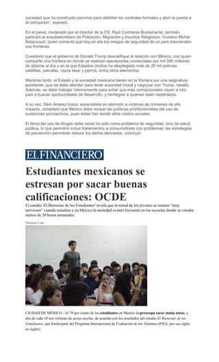 sociedad que ha construido caminos para debilitar los controles formales y abrir la puerta a
la corrupción”, expresó.
En el panel, moderado por el director de la FD, Raúl Contreras Bustamante, también
participó el exsubsecretario de Población, Migración y Asuntos Religiosos, Gustavo Mohar
Betancourt, quien comentó que hoy en día los riesgos de seguridad de un país trascienden
sus fronteras.
Cuestionó que el gobierno de Donald Trump descalifique la relación con México, con quien
comparte una frontera en donde se realizan operaciones comerciales por mil 500 millones
de dólares al día y en la que Estados Unidos ha desplegado más de 20 mil policías
satélites, patrullas, rayos láser y perros, entre otros elementos.
Mientras tanto, el Estado y la sociedad mexicana tienen en la frontera sur una asignatura
pendiente, que se debe atender para tener autoridad moral y negociar con Trump, resaltó.
Además, se debe trabajar internamente para evitar que más connacionales vayan a otro
país a buscar oportunidades de desarrollo, y reintegrar a quienes sean repatriados.
A su vez, Deni Álvarez Icaza, especialista en atención a víctimas de crímenes de alto
impacto, consideró que México debe revisar las políticas prohibicionistas del uso de
sustancias psicoactivas, pues éstas han tenido altos costos sociales.
El tema del uso de drogas debe verse no sólo como problema de seguridad, sino de salud
pública, lo que permitirá incluir tratamientos a consumidores con problemas; las estrategias
de prevención permitirán reducir los daños derivados, concluyó.
Estudiantes mexicanos se
estresan por sacar buenas
calificaciones: OCDE
El estudio 'El Bienestar de los Estudiantes' revela que la mitad de los jóvenes se sienten “muy
nerviosos” cuando estudian y en México la ansiedad es más frecuente en las escuelas donde se estudia
menos de 50 horas semanales.
Mariana León
CIUDAD DE MÉXICO.- Al 79 por ciento de los estudiantes en México lespreocupa sacar malas notas, y
dos de cada 10 son víctimas de acoso escolar, de acuerdo con los resultados del estudio El Bienestar de los
Estudiantes, que forma parte del Programa Internacional de Evaluación de los Alumnos (PISA, por sus siglas
en inglés).
 
