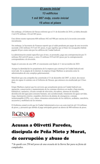 El pacto inicial
13 edificios
1 mil 867 mdp, costo inicial
15 años el plazo
Sin embargo, el Gobierno de Oaxaca informó que al 31 de diciembre de 2016, ya había abonado
2 mil 476 millones 136 mil 885 pesos.
Este último monto representa 608 millones 842 mil 908 por encima de la inversión convenido
inicialmente.
Sin embargo, la Secretaría de Finanzas reportó que el saldo pendiente por pagar de esta inversión
asciende a 662 millones 915 mil 101 pesos, lo que significa que al final, los oaxaqueños habrán
pagado 68 por ciento más por los edificios de Ciudad Judicial.
La administración estatal especificó que al mes, en promedio, paga una contraprestación por 31
millones 962 mil 625 pesos; y otros 33 millones 919 mil 683 pesos por la contraprestación
correspondiente a la inversión.
Según el convenio de esta APP, el vencimiento está fijado el 11 de noviembre de 2025.
Aunque la identidad de los propietarios de la empresa que construyó la Ciudad Judicial está
reservada. En su página de la internet, la empresa Grupo Marhnos se presenta como la
administradora de este complejo gubernamental.
Manifestó que esta compañía fue constituida el 21 de diciembre del 2007, es decir, dos meses
antes de signar el contrato con el Gobierno de Oaxaca, que entonces era encabezado por Ulises
Ruiz.
Grupo Marhnos expresó que los servicios que actualmente presta en Ciudad Judicial son:
operación, conservación y mantenimiento de los sistemas eléctricos en media y baja tensión,
hidráulicos, sanitarios, circuito cerrado de televisión, elevadores, alarmas de incendio,
desinfección del agua para consumo humano, aire acondicionado, tratamiento de aguas servidas,
riego, iluminación exterior, respaldos eléctricos de plantas de emergencia y energía
ininterrumpible (UPS), voz y datos, elementos estructurales de los edificios, acabados, cancelería,
accesorios y mobiliario de los mismos.
El Gobierno estatal reveló que la Ciudad Administrativa tuvo un costo total de mil 116 millones
de pesos; y presumió que debido al pago anticipado generó un ahorro de 800 millones de pesos.
* Se quedó con 250 mil pesos de una escuela de la Sierra Sur para su fiesta de
cumpleaños.
Por 19 abril, 2017
 