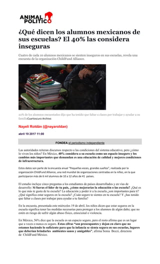 ¿Qué dicen los alumnos mexicanos de
sus escuelas? El 40% las considera
inseguras
Cuatro de cada 10 alumnos mexicanos se sienten inseguros en sus escuelas, revela una
encuesta de la organización ChildFund Alliance.
22% de los alumnos encuestados dijo que ha tenido que faltar a clases por trabajar y ayudar a su
familiaCuartoscuro Archivo
Nayeli Roldán (@nayaroldan)
abril 19 2017 11:00
FONDEA el periodismo independiente
Las autoridades reiteran discursos respecto a las condiciones del sistema educativo, pero ¿cómo
lo viven los niños? En México, 40% considera a su escuela como un espacio inseguro y los
cambios más importantes que demandan es una educación de calidad y mejores condiciones
de infraestructura.
Estos datos son parte de la encuesta anual “Pequeñas voces, grandes sueños”, realizada por la
organización ChildFund Alliance, una red mundial de organizaciones centradas en la niñez, en la que
participaron más de 6 mil alumnos de 10 a 12 años de 41 países.
El estudio incluye cinco preguntas a los estudiantes de países desarrollados y en vías de
desarrollo: Si fueras el líder de tu país, ¿cómo mejorarías la educación o las escuela? ¿Qué es
lo que más te gusta de tu escuela? La educación y poder ir a la escuela ¿son importantes para ti?
¿Qué significa estar seguros en la escuela? ¿Cuán seguro te sientes en tu escuela? Y ¿has tenido
que faltar a clases por trabajar para ayudar a tu familia?
En la encuesta, presentada este miércoles 19 de abril, los niños dicen que estar seguros en la
escuela significa tener las medidas necesarias para proteger a los alumnos de algún daño; que no
estén en riesgo de sufrir algún abuso físico, emocional o violencia.
En México, 56% dice que la escuela es un espacio seguro, pero el resto afirma que es un lugar
que a veces o nunca es seguro. Estas cifras “son preocupantes y dejan en claro que no
estamos haciendo lo suficiente para que la infancia se sienta segura en sus escuelas, lugares
que deberían brindarles ambientes sanos y amigables”, afirma Sonia Bozzi, directora
de ChildFund México.
 
