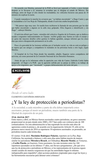 De acuerdo con Metelus, personal de la PGR se llevó por separado a Cortés, y poco tiempo
después se lo llevaron a él, mientras le avisaban que se dirigían al estado de México. Sin
embargo, antes de llegar al sitio donde los trasladaban, los vehículos hicieron una pausa de 10
minutos sin explicar la razón.
Cuando reanudaron la marcha les avisaron que ‘‘ya habían encontrado’’ a Hugo Castro y que
se trasladaban a la Cruz Roja de Tlalnepantla, donde el activista estaba hospitalizado.
‘‘Me parece algo muy raro. En media hora recibieron la llamada de una persona que les dijo
que había encontrado a alguien en la calle muy golpeado. Ellos llegaron a identificarlo y era
Hugo’’, subrayó Metelus.
El activista afirmó que Castro –miembro del colectivo Ángeles de la Frontera, que se dedica a
ayudar a migrantes indocumentados en Tijuana– recibió golpes muy fuertes en todo el cuerpo y
no quiso dar mayores detalles sobre quiénes lo habían agredido, aunque informó que los cinco
días que estuvo desaparecido permaneció en la calle.
Pese a la gravedad de las lesiones sufridas por el luchador social, su vida no está en peligro y
se espera que sus amigos y compañeros lo trasladen en las próximas horas a otro lugar, según
Metelus.
Al hospital de la Cruz Roja donde fue atendido, añadió, llegaron varios compañeros del
activista, así como personal de la Comisión Nacional de los Derechos Humanos.
Antes de que se le informara sobre la aparición con vida de Castro, Gabriela Cortés había
asegurado –al llegar a la PGR– que la agresión sufrida por su pareja se debía a su trabajo de
apoyo a los migrantes, que ‘‘incomodó’’ a grupos delincuenciales del norte del país.
Desde el otro lado
CLEMENTE CASTAÑEDA HOEFLICH
¿Y la ley de protección a periodistas?
A la sociedad, a cada miembro y parte de ella deben importarle estos
asesinatos, porque al morir un periodista, muere también una parte de la
libertad de expresión de un país.
19 de Abril de 2017
Entre marzo y abril, en México fueron asesinados cuatro periodistas, un grave aumento
proporcional en un país donde entre 2000 y 2017 han caído con violencia más de 100
comunicadores. En esta administración se han registrado los niveles más altos de
agresiones contra la prensa y, de acuerdo con la organización Artículo 19, sólo en los
primeros nueve meses de 2016 se reportaron 10 reporteros asesinados: en promedio, un
periodista muerto cada treinta días.
El viernes 14 de abril, Maximino Rodríguez Palacios, reportero en La Paz, Baja
California, fue asesinado a balazos y sólo unos días antes habían muerto de manera
similar los periodistas Miroslava Breach, en Chihuahua; Ricardo Monlui, en Veracruz,
y Cecilio Pineda, en Guerrero. Estos asesinatos, los más recientes entre los 104
reporteros ejecutados en los últimos 17 años, nos llevan a preguntarnos: ¿De qué sirve
una ley de protección a periodistas en México, si los representantes de la prensa siguen
siendo cazados de manera vergonzosa sin que las autoridades hagan lo mínimo
indispensable para impedirlo? ¿Qué acciones podemos emprender para exigir las leyes y
las herramientas necesarias para detener estos crímenes?
 