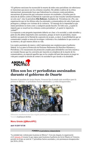 “El gobierno mexicano ha reconocido la muerte de todos estos periodistas sin ruborizarse
ni mencionar que pocos son los crímenes resueltos. Ha sabido evadirse de la crítica
internacional, presumiendo leyes que federalizan los crímenes contra periodistas,
mecanismos de protección que consumen recursos sin resultados y fiscalías para la
atención de delitos contra la libertad de expresión que no han resuelto satisfactoriamente
un solo caso”, dice la periodista Elia Baltazar, fundadora de Periodistas de a Pie, una
organización que en los últimos años ha entrenado a comunicadores de todo el país para
protegerse y trabajar con víctimas de la violencia. “El mensaje de la impunidad es que
matar periodistas no tiene costo y cualquiera puede hacerlo. En todo caso, ¿a quién le
importa que se resuelvan los crímenes contra periodistas? ¿A quién le importa la
verdad?”.
La respuesta a esta pregunta inquietante debería ser clara: a la sociedad, a cada miembro y
parte de ella deben importarle estos asesinatos, porque al morir un periodista, muere
también una parte de la libertad de expresión de un país, es decir, la posibilidad de que un
comunicador cumpla su tarea de investigar e informar a los ciudadanos lo que ocurre en
su entorno y de qué manera afecta su vida.
Los cuatro asesinatos de marzo y abril representan una vergüenza para el gobierno
federal: la Ley para la Protección de Personas Defensoras de Derechos Humanos y
Periodistas y los mecanismos de protección creados para defenderlos son letra muerta y
un rotundo fracaso que los convierte por inacción en cómplices de la muerte de los
comunicadores, en especial aquellos que en los estados del país han puesto en juego su
vida para cumplir la misión de contar a la sociedad lo que sucede a su alrededor.
Ellos son los 17 periodistas asesinados
durante el gobierno de Duarte
Durante el mandato de Javier Duarte, Veracruz fue el estado más mortífero para la
prensa en México: 17 periodistas fueron asesinados y 3 están desaparecidos.
Diferentes manifestaciones han exigido justicia por los periodistas asesinados en
VeracruzCuartoscuro Archivo
Manu Ureste (@ManuVPC)
abril 19 2017 07:00
FONDEA el periodismo independiente
“La entidad más violenta para la prensa en México”. Con esta etiqueta, la organización
civil Artículo 19 resume lo que supuso para la prensa el gobierno de Javier Duarte en Veracruz,
periodo en el que un total de 17 periodistas fueron asesinados y tres permanecen desaparecidos
(de 2010 a 2016).
 