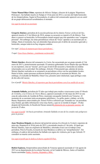Víctor Manuel Báez Chino, reportero de Milenio Xalapa y director de la página ‘Reporteros
Policiacos’, fue hallado muerto en Xalapa el 14 de junio de 2012; a un mes del triple homicidio
de los fotoperiodistas. Según la Procuraduría, el cadáver del comunicador apareció con un cartel
de un grupo delincuencial acreditándose el atentado.
Lee aquí la nota de su asesinato
Gregorio Jiménez, periodista de la sección policiaca de los diarios Notisur yLiberal del Sur,
apareció muerto el 11 de febrero de 2014, aunque su secuestro se reportó el 6 de febrero. Tras
darse a conocer su homicidio, la Procuraduría estatal aseguró que éste apuntaba a una “venganza
personal”. Sin embargo, las notas periodísticas críticas de ‘Goyo’ apuntan a un asesinato por su
trabajo. Hasta el momento, hay seis detenidos bajo proceso por el delito de secuestro agravado y
homicidio, aunque todavía no hay ninguna condena.
Lee aquí ‘A Goyo lo mataron por hacer periodismo’.
Y aquí: Caso Goyo Jiménez, ¿totalmente esclarecido?
Moisés Sánchez, director del semanario La Unión, fue secuestrado por un grupo armado el 2 de
enero de 2015 y posteriormente asesinado. El entonces gobernador Javier Duarte dijo que Moisés
no era reportero, sino un “taxista”, por lo que el móvil del secuestro y homicidio no estaban
relacionados con su actividad. Sin embargo, Artículo 19 documentó que, además de taxista,
Moisés Sánchez realizaba en su semanario un periodismo crítico con las autoridades locales.
Hasta la fecha, cuatro personas recibieron formal prisión por el asesinato de Moisés. Sin
embargo, el exalcalde de Medellín, Omar Cruz, presunto autor intelectual, sigue prófugo a más
de dos años del suceso.
Lee el perfil ‘Moisés Sánchez, el reportero que hacía periodismo con el su sueldo de su taxi’
Armando Saldaña, periodista de 52 años que trabajó para medios veracruzanos como El Mundo
de Córdoba, o La Crónica de Tierra Blanca, apareció asesinado el 4 de mayo de 2015 en una
zona de cañaverales de Acatlán de Pérez, municipio oaxaqueño limítrofe con Veracruz. Al
momento de su asesinato tenía un programa radiofónico –La grilla, punto y debate- en la Ke
Buena. Reporteros entrevistados por Animal Político refirieron que Armando era “un periodista
muy frontal, que daba información veraz muy fuerte, y que no se mordía la lengua”. 18 días
después del homicidio, la fiscalía de Oaxaca anuncióla detención de su presunto asesino, un
joven de 25 años.
Lee aquí el perfil ‘Así hacía periodismo Armando Saldaña en uno de los estados más peligrosos
para la prensa’.
Juan Mendoza Delgado era director del portal de noticias Escribiendo la Verdad y reportero de
nota roja. Despareció el 30 de junio de 2015 y encontrado muerto el 3 de julio. Al igual que
Moisés Sánchez, Juan era originario de Medellín y alternaba el taxi con su trabajo como
periodista. Para la Fiscalía, la muerte de Juan Mendoza se debió a un “atropellamiento”. Sin
embargo, el cadáver del periodista fue hallado con signos de violencia, por lo que Artículo 19
consideró su muerte como asesinato.
Lee aquí el perfil que le dedica el diario español El País.
Rubén Espinosa, fotoperiodista autoexiliado de Veracruz apareció asesinado el 1 de agosto de
2015 en un departamento de la colonia Narvarte, en la Ciudad de México. Junto a él también
fueron asesinadas Nadia, Yesenia, Alejandra y Mile.
 
