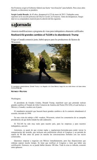Sin Fronteras exigió al Gobierno federal una fuerte “movilización” para hallarlo. Pero cinco años
después, se desconoce su paradero.
Sergio Landa Rosado, de 45 años, desapareció el 22 de enero de 2013. Trabajaba como
reportero en la sección policiaca del Diario Cardel, en Veracruz. Antes de desaparecer, Sergio
dejó en su computadora material para la edición del día siguiente.
Anuncia modificaciones a programa de visas para trabajadores altamente calificados
Realizará EU grandes cambios al TLCAN o lo abandonará: Trump
Exige a Canadá comercio justo; habrá apoyos para los productores de lácteos de
Wisconsin
El mandatario estadunidense, Donald Trump, a su llegada a la Casa Blanca, luego de una visita breve a la base aérea
AndrewsFoto Ap
NOTIMEX Y REUTERS
Washington.
El presidente de Estados Unidos, Donald Trump, manifestó ayer que pretende realizar
grandes cambios al Tratado de Libre Comercio de América del Norte (TLCAN), el cual incluye a
México y Canadá, o acabar con el pacto.
El mandatario prometió que buscará hacer grandes cambios o de lo contrario abandonará el
acuerdo, iniciado en 1994.
En una visita de trabajo a Mil -waukee, Wisconsin, reiteró los comentarios de su campaña
presidencial, de que dicho tratado ha sido undesastre.
El TLCAN ha sido muy malo para nuestro país, para las empresas y para nuestros
trabajadores, aseveró.
Asimismo, se quejó de que existan reglas y regulaciones horrendas para poder iniciar la
renegociación del acuerdo, que incluyen una notificación oficial al Congreso y un periodo de
espera de 90 días antes de poner en marcha las conversaciones formales con sus socios
comerciales.
Queremos empezar a negociar con México inmediatamente, pero hay disposiciones que
ordenan esperar mucho tiempo. Se tiene que notificar al Congreso y tiene que haber una
certificación. Entonces, no se puede hablar durante 100 días. Toda la cosa es ridícula, comentó
entre aplausos.
 