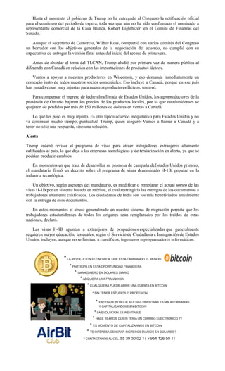 Hasta el momento el gobierno de Trump no ha entregado al Congreso la notificación oficial
para el comienzo del periodo de espera, toda vez que aún no ha sido confirmado el nominado a
representante comercial de la Casa Blanca, Robert Lighthizer, en el Comité de Finanzas del
Senado.
Aunque el secretario de Comercio, Wilbur Ross, compartió con varios comités del Congreso
un borrador con los objetivos generales de la negociación del acuerdo, no cumplió con su
expectativa de entregar la versión final antes del inicio del receso de primavera.
Antes de abordar el tema del TLCAN, Trump aludió por primera vez de manera pública al
diferendo con Canadá en relación con las importaciones de productos lácteos.
Vamos a apoyar a nuestros productores en Wisconsin, y eso demanda inmediatamente un
comercio justo de todos nuestros socios comerciales. Eso incluye a Canadá, porque en ese país
han pasado cosas muy injustas para nuestros productores lácteos, sostuvo.
Para compensar el ingreso de leche ultrafiltrada de Estados Unidos, los agroproductores de la
provincia de Ontario bajaron los precios de los productos locales, por lo que estadunidenses se
quejaron de pérdidas por más de 150 millones de dólares en ventas a Canadá.
Lo que les pasó es muy injusto. Es otro típico acuerdo inequitativo para Estados Unidos y no
va continuar mucho tiempo, puntualizó Trump, quien aseguró: Vamos a llamar a Canadá y a
tener no sólo una respuesta, sino una solución.
Alerta
Trump ordenó revisar el programa de visas para atraer trabajadores extranjeros altamente
calificados al país, lo que deja a las empresas tecnológicas y de terciarización en alerta, ya que se
podrían producir cambios.
En momentos en que trata de desarrollar su promesa de campaña deEstados Unidos primero,
el mandatario firmó un decreto sobre el programa de visas denominado H-1B, popular en la
industria tecnológica.
Un objetivo, según asesores del mandatario, es modificar o remplazar el actual sorteo de las
visas H-1B por un sistema basado en méritos, el cual restringiría las entregas de los documentos a
trabajadores altamente calificados. Los ciudadanos de India son los más beneficiados anualmente
con la entrega de esos documentos.
En estos momentos el abuso generalizado en nuestro sistema de migración permite que los
trabajadores estadunidenses de todos los orígenes sean remplazados por los traídos de otras
naciones, declaró.
Las visas H-1B apuntan a extranjeros de ocupaciones especializadas que generalmente
requieren mayor educación, las cuales, según el Servicio de Ciudadanía e Inmigración de Estados
Unidos, incluyen, aunque no se limitan, a científicos, ingenieros o programadores informáticos.
 