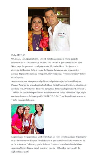Pedro MATÍAS
OAXACA, Oax. (pagina3.mx).- Olivetti Paredes Zacarías, la priista que robó
reflectores en el “Encuentro con Jóvenes” que sostuvo el presidente Enrique Peña
Nieto y que fue premiada por el gobernador Alejandro Murat Hinojosa con la
dirección del Instituto de la Juventud de Oaxaca, fue denunciada penalmente y
acusada de presuntos actos de corrupción, malversación de recursos públicos y tráfico
de influencias.
A cuatro meses de incorporarse al gabinete del priista Alejandro Murat Hinojosa,
Paredes Zacarías fue acusada ante el cabildo de Santa Catarina Cuixtla, Miahuatlán, de
quedarse con 250 mil pesos de la obra de techado de la escuela primaria “Redención”.
También fue denunciada penalmente por el constructor Felipe Valdivieso Vega, según
consta en la carpeta de investigación 931/D.F./Z.C./2017, por los delitos de amenazas
y daño en propiedad ajena.
La priista que fue cuestionada y ridiculizada en las redes sociales después de participar
en el “Encuentro con Jóvenes” donde felicitó al presidente Peña Nieto con motivo de
su IV Informe de Gobierno y por la Reforma Educativa pese al desalojo fallido en
Asunción Nochixtlán que dejó 8 muertos y mas de 100 heridos, expresó el 1 de
septiembre de 2016:
 