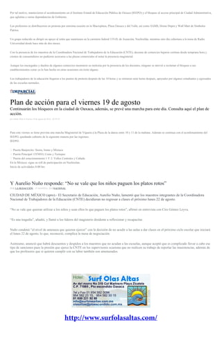 Por tal motivo, mantuvieron el acordonamiento en el Instituto Estatal de Educación Pública de Oaxaca (IEEPO) y el bloqueo al acceso principal de Ciudad Administrativa,
que aglutina a varias dependencias de Gobierno.
Los profesores se distribuyeron en protesta por enésima ocasión en la Macroplaza, Plaza Oaxaca y del Valle, así como SAMS, Home Depot y Wall Mart de Símbolos
Patrios.
Un grupo reducido se dirigió en apoyo al retén que mantienen en la carretera federal 135-D, de Asunción, Nochixtlán, mientras otro dio cobertura a la toma de Radio
Universidad desde hace más de dos meses.
Con la presencia de los maestros de la Coordinadora Nacional de Trabajadores de la Educación (CNTE), decenas de comercios bajaron cortinas desde temprana hora y
cientos de consumidores no pudieron acercarse a las plazas comerciales al notar la presencia magisterial.
Aunque los encargados y dueños de algunos comercios mostraron su molestia por la presencia de los docentes, ninguno se atrevió a reclamar el bloqueo a sus
establecimientos como ya lo han hecho en otras ocasiones sin éxito alguno.
Los trabajadores de la educación llegaron a los puntos de protesta después de las 10 horas y se retiraron siete horas después, apoyados por algunos estudiantes y egresados
de las escuelas normales.
Plan de acción para el viernes 19 de agosto
Continuarán los bloqueos en la ciudad de Oaxaca, además, se prevé una marcha para este día. Consulta aquí el plan de
acción.
por Editor Web el Viernes 19 de agosto de 2016 - 07:59:23
Para este viernes se tiene prevista una marcha Magisterial de Viguera a la Plaza de la danza entre 10 y 11 de la mañana. Además se continua con el acordonamiento del
IEEPO, quedando cubierto de la siguiente manera por las regiones:
IEEPO:
� Puerta Banjercito: Sierra, Istmo y Mixteca
� Puerta Principal: CENEO, Costa y Tuxtepec
� Puerta del estacionamiento 1 Y 2: Valles Centrales y Cañada
En la Mixteca: sigue su roll de participación en Nochixtlan.
Inicio de actividades 8:00 hrs
Y Aurelio Nuño responde: “No se vale que los niños paguen los platos rotos”
POR LA REDACCIÓN , 19 AGOSTO, 2016NACIONAL
CIUDAD DE MÉXICO (apro).- El Secretario de Educación, Aurelio Nuño, lamentó que los maestros integrantes de la Coordinadora
Nacional de Trabajadores de la Educación (CNTE) decidieran no regresar a clases el próximo lunes 22 de agosto.
“No se vale que quieran utilizar a los niños y sean ellos lo que paguen los platos rotos”, afirmó en entrevista con Ciro Gómez Leyva.
“Es una tragedia”, añadió, y llamó a los líderes del magisterio disidente a reflexionar y recapacitar.
Nuño condenó “el nivel de amenaza que quieren ejercer” con la decisión de no acudir a las aulas a dar clases en el próximo ciclo escolar que iniciará
el lunes 22 de agosto, lo que, reconoció, complica la mesa de negociación.
Asimismo, anunció que habrá descuentos y despidos a los maestros que no acudan a las escuelas, aunque aceptó que es complicado llevar a cabo ese
tipo de sanciones pues la presión que ejerce la CNTE en los supervisores ocasiona que no realicen su trabajo de reportar las inasistencias, además de
que los profesores que sí quieren cumplir con su labor también son amenazados.
 