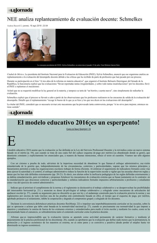 NEE analiza replanteamiento de evaluación docente: Schmelkes
Andrea Becerril | jueves, 18 ago 2016 23:54
La consejera presidenta del INEE, Sylvia Schmelkes, en entrevista el pasado 15 de julio. Foto Roberto García Ortiz
Ciudad de México. La presidenta del Instituto Nacional para la Evaluacion de Educación (INEE), Sylvia Schmelkes, anunció que ese organismo analiza un
replanteamiento a la evaluación del desempeño docente debido a las críticas que ha recibido de parte de profesores que han pasado por ese proceso.
Durante su participación en el foro “A tres años de la reforma en materia educativa”, que organizó el Instituto Belisario Domínguez del Senado de la
República, la funcionaria explicó que las evaluaciones “llevan reportadas tantas irregularidades, y sobre todo tantas insatisfacciones” por los docentes, llevó
al INEE a replantear el mecanismo.
Aclaró que no se requerirá modificar la ley general en la materia, y tampoco se tarta de “un borrón y cuenta nueva”, sino simplemente de rediseñar la
evaluación.
Schmelkes explicó que el proceso se llevará a cabo a partir de las observaciones que los profesores realizaron en las encuestas de salida de la evaluación del
desempeño. Detalló que el replanteamiento “recoge lo bueno de lo que ya se hizo y los que nos dicen en las evaluaciones del desempeño”.
La titular del INEE, consideró que es necesario revisar este mecanismo que ha provocado tanta controversia, porque “si no sirve para mejorar, entonces no
tiene sentido”.
El modelo educativo 2016¡es un esperpento!
CARLOS ÍMAZ GISPERT / II
El modelo educativo 2016 asume que la evaluación ya fue definida en la Ley del Servicio Profesional Docente y la reivindica como un nuevo sistema
basado en el mérito (p. 54), aun cuando se trata de una copia fiel del caduco esquema de pago por méritos (ya abandonado donde se gestó), que
desmiente constante y explícitamente los enunciados que, a manera de buenas intenciones, ofrece el texto en cuestión. Veamos tan sólo algunos
ejemplos.
Con un cinismo a prueba de todo, advierten de la imperiosa necesidad de abandonar lo que llaman el enfoque administrativo, esa visión
estandarizada de la gestión que, independientemente de las circunstancias, contextos y particularidades, supone que los mismos principios y
lineamientos permiten a todas las organizaciones escolares trabajar de forma eficiente. Al enfatizar el seguimiento de indicadores formales como vías
para ejercer la autoridad y el control, el enfoque administrativo reduce la función de la supervisión escolar a vigilar que las escuelas observen reglas y
tareas que les han sido definidas externamente (pp. 20-21). Es decir, nos alertan sobre la ineficacia pedagógica de las reglas definidas externamente y
su dañina estandarización, pero reivindican y proponen fortalecer los mecanismos de evaluación externa que se basan justamente en lo contrario: en
la estandarización que desconoce contextos y particularidades y enfatiza indicadores formales impuestos arbitrariamente a profesores y estudiantes
como vías del ejercicio de control administrativo.
Indican que al priorizar el cumplimiento de la norma y el reglamento se desincentiva el trabajo colaborativo y se desaprovechan las posibilidades
del intercambio horizontal (p. 21) y anuncian su deseo de privilegiar el trabajo colaborativo y colegiado como mecanismo de articulación del
quehacer escolar (p. 57), cuando su argumento para no discutirlo es que son ley y el andamiaje construido para la evaluación prioriza la norma y sus
reglamentos por encima de todo (incluso una de las pruebas está centralmente basada en ello), al tiempo que el esquema de pago, por méritos,
aprobado promueve el aislamiento, inhibe la cooperación y degrada el compromiso grupal y colegiado de los docentes.
Declaran la conveniencia defortalecer prácticas docentes flexibles(p. 22) e impulsar una improbableautonomía curricular en las escuelas, sobre la
que se apresuran a aclarar que debe estar basada en la normatividad nacional (p. 27), cuando es precisamente esa normatividad la que impone a
maestros y estudiantes la camisa de fuerza de los exámenes externos y estandarizados para medir el éxito escolar y mediante los cuales, como se ha
documentado hasta el cansancio, se sobredetermina tanto el contenido curricular como la práctica docente.
Afirman que es imprescindible que la evaluación interna se apuntale como actividad permanente de carácter formativo y tendiente al
mejoramiento de la práctica profesional de los docentes(p. 26), cuando ya aprobaron que la evaluación que define nada menos que la permanencia, la
promoción y el ingreso económico de los maestros es externa, no es entre pares y es coercitiva y punitiva (desde perder el empleo hasta ver
disminuido su ingreso económico).
 