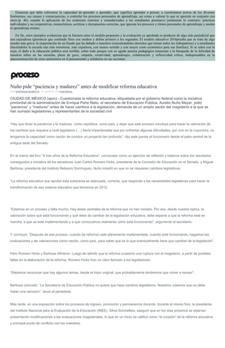 Enuncian que debe reforzarse la capacidad de aprender a aprender, que significa aprender a pensar, a cuestionarse acerca de los diversos
fenómenos, sus causas y consecuencias, a controlar los procesos personales de aprendizaje, así como a valorar lo que se aprende en conjunto con
otros (p. 46), cuando la aplicación de los exámenes externos y estandarizados a los estudiantes promueve justamente lo contrario: prácticas
individuales y no cooperativas, memorísticas, acríticas y derespuestas correctas, que ignoran los procesos y ritmos personales de aprendizaje y anulan
el aprendizaje mismo.
En fin, estos ejemplos evidencian que la fractura entre el modelo propuesto y la evaluación ya aprobada es producto de algo más perjudicial que
una enjundiosa ignorancia que confunde fines con medios y define primero a los segundos. El modelo educativo 2016prueba que se trata de algo
mucho más grave: la orquestación de un fraude que ha dañado a maestros (conculcándoles derechos que tienen todos los trabajadores) y a estudiantes
(haciéndoles la escuela aún más monótona, más expulsora, con menos sentido y con mayor costo económico para sus familias). Si se salen con la
suya, el daño a la educación pública será terrible, sobre todo porque con su aguda anemia pedagógica renuncian a la búsqueda de la felicidad de
nuestros niños en las escuelas, plena de goce, empatía, creatividad, aprendizajes, colaboración y reflexividad crítica, indispensables en la
autoconstrucción de seres autónomos en el pensamiento y solidarios en sus acciones.
Nuño pide “paciencia y madurez” antes de modificar reforma educativa
POR SANTIAGO IGARTÚA , 18 AGOSTO, 2016NACIONAL
CIUDAD DE MÉXICO (apro).- Cuestionada la reforma educativa, etiquetada por el gobierno federal como la iniciativa
primordial de la administración de Enrique Peña Nieto, el secretario de Educación Pública, Aurelio Nuño Mayer, pidió
“paciencia” y “madurez” antes de hacer cambios a la legislación, demanda de un amplio sector del magisterio a la que se
han sumado legisladores y representantes de la sociedad civil.
“Hay que tener la paciencia y la madurez como república, como país, y dejar que este proceso concluya para hacer la valoración de
los cambios que requiera a nivel legislativo (…) Sería imperdonable que por enfrentar algunas dificultades, por vivir en la coyuntura, no
tengamos la capacidad como nación de concluir un proyecto tan profundo”, dijo este jueves el funcionario desde el patio central de la
antigua sede del Senado.
En el marco del foro “A tres años de la Reforma Educativa”, convocado como un ejercicio de reflexión y balance sobre los resultados
conseguidos a iniciativa de los senadores Juan Carlos Romero Hicks, presidente de la Comisión de Educación en el Senado, y Miguel
Barbosa, presidente del Instituto Belisario Domínguez, Nuño insistió en que no se requieren cambios legislativos.
“La reforma educativa que aprobó esta soberanía es adecuada, correcta, que responde a las necesidades legislativas para hacer la
transformación de ese sistema educativo que teníamos en 2012.
“Estamos en un proceso y falta mucho. Hay áreas centrales de la reforma que no han iniciado. Por eso, desde nuestra óptica, la
valoración sobre qué está funcionando y qué debe de cambiar de la legislación educativa, debe esperar a que la reforma esté en
marcha, a que se esté implementando y a que conozcamos realmente cómo está funcionando”, argumentó el secretario.
Y concluyó: “Después de ese proceso, cuando (la reforma) esté plenamente implementada, cuando esté funcionando, hagamos las
evaluaciones y las valoraciones como nación, como país, para saber qué es lo que eventualmente tiene que cambiar de la legislación”.
Pero Romero Hicks y Barbosa difirieron. Luego de admitir que la reforma ocasionó una ruptura con el magisterio, a partir de posibles
fallas en la elaboración de la reforma, Romero Hicks hizo un claro llamado a los legisladores:
“Debemos reconocer que hay algunos temas, desde el trazo original, que probablemente tendremos que volver a revisar”.
Barbosa coincidió: “La Secretaría de Educación Pública no quiere que haya cambios legislativos. Nosotros creemos que no debe
haber una cerrazón”, lanzó el perredista.
Más tarde, en una exposición sobre los procesos de ingreso, promoción y permanencia docente, durante el mismo foro, la presidenta
del Instituto Nacional para la Evaluación de la Educación (INEE), Silvia Schmelkes, aseguró que en los días próximos se estarían
presentando modificaciones a las evaluaciones magisteriales, lo que en un inicio se calificó como “el corazón” de la reforma educativa
y principal punto de conflicto con los maestros.
 