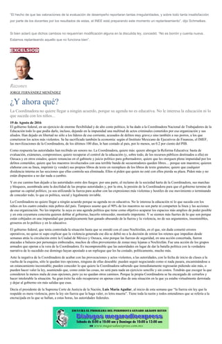 “El hecho de que las valoraciones de la evaluación de desempeño reportaran tantas irregularidades, y sobre todo tanta insatisfacción
por parte de los docentes por los resultados de estas, el INEE está preparando este momento un replanteamiento”, dijo Schmelkes.
Si bien aclaró que dichos cambios no requerirían modificación alguna en la discutida ley, concedió: “No es borrón y cuenta nueva.
Estamos replanteando aquello que no funciona bien”.
Razones
JORGE FERNÁNDEZ MENÉNDEZ
¿Y ahora qué?
La Coordinadora no quiere llegar a ningún acuerdo, porque su agenda no es educativa. No le interesa la educación ni lo
que suceda con los niños...
19 de Agosto de 2016
El gobierno federal, en un ejercicio de enorme flexibilidad y de alto costo político, le ha dado a la Coordinadora Nacional de Trabajadores de la
Educación todo lo que podía darle, incluso, dejando en la impunidad una multitud de actos criminales cometidos por esa organización y sus
aliados. Han dejado en libertad no sólo a los líderes de esa corriente, acusados de delitos muy grave,s sino también a sus porros, a los que
cometieron los actos más violentos. Se ha sacrificado también la economía: según el Instituto Mexicano de Ejecutivos de Finanzas, el IMEF,
las movilizaciones de la Coordinadora, de los últimos 100 días, le han costado al país, por lo menos, un 0.2 por ciento del PIB.
Como respuesta las autoridades han recibido un sonoro no. La Coordinadora, quiere más: quiere abrogar la Reforma Educativa: basta de
evaluación, exámenes, compromisos; quiere recuperar el control de la educación (y, sobre todo, de los recursos públicos destinados a ella) en
Oaxaca y en otros estados; quiere renuncias en el gabinete y juicio político para gobernadores; quiere que les otorguen plena impunidad por los
delitos cometidos; quiere que los maestros involucrados con una terrible banda de secuestradores queden libres… porque son maestros; quieren
elaborar con su línea, imprimir (y vender) sus propios libros de texto en reemplazo de los libros de texto gratuitos; quiere que cualquier
disidencia interna en las secciones que ellas controla sea eliminada. Ellos sí piden que quien no esté con ellos pierda su plaza. Piden más y no
están dispuestos a no dar nada a cambio.
Y en ese camino han dejado a las autoridades entre dos fuegos: por una parte, el reclamo de la sociedad harta de la Coordinadora, sus marchas
y bloqueos, asombrada ante la docilidad de las propias autoridades y, por la otra, la presión de la Coordinadora para que el gobierno termine de
quemar su capital político, ya sea utilizando la fuerza para acabar con las expresiones más violentas y hostiles de ese movimiento o terminando
de conceder todo, lo que es política, social y legalmente inviable.
La Coordinadora no quiere llegar a ningún acuerdo porque su agenda no es educativa. No le interesa la educación ni lo que suceda con los
niños en los cuatro estados más pobres del país. Tampoco asume que el 90% de los maestros no son parte ni comparten la línea y las acciones
de esa organización. No les importa: la suya es una agenda política que tiene como objetivo acaparar los espacios más amplios de poder posible
y en esta coyuntura concreta quieren doblar al gobierno, hacerlo retroceder, mostrarlo impotente. Y se sienten más fuertes de lo que son porque
están cobijados en una impunidad que paradójicamente han ganado abusando de la fuerza y la violencia, no de sus argumentos, insostenibles,
groseros en lo político y en lo educativo.
El gobierno federal, que tenía controlada la situación hasta que se enredó con el caso Nochixtlán, en el que, sin duda cometió errores
operativos, no quiso ni supo explicar que la violencia generada ese día se debió no a la decisión de retirar los retenes que impedían desde
semanas atrás la circulación entre la Ciudad de México y Oaxaca, sino porque las fuerzas de seguridad, en una acción concertada, fueron
atacadas a balazos por personajes embozados, muchos de ellos provenientes de zonas muy lejanas a Nochixtlán. Fue una acción de los grupos
armados que operan a la vera de la Coordinadora. Es incomprensible que las autoridades en lugar de dar la batalla política con la verdadera
narrativa de lo sucedido ese domingo hayan apostado a un repliegue que les ha costado, políticamente, mucho más.
Ante la negativa de la Coordinadora de acabar con las provocaciones y actos violentos, a las autoridades, con la fecha de inicio de clases a la
vuelta de la esquina, sólo le quedan tres opciones, ninguna de ellas deseable: pueden seguir negociando como si nada pasara, encaminándose a
un estancamiento incosteable; pueden conceder lo que quiere la Coordinadora sabiendo que inmediatamente regresarán pidiendo aún más, o
pueden hacer valer la ley, asumiendo que, como están las cosas, no será para nada un ejercicio sencillo y sin costos. Tendrán que escoger la que
consideren la menos mala de esas opciones, pero ya no quedan otros caminos. Porque la propia Coordinadora se ha encargado de cerrarlos y
hacer intolerable la situación. Su gran éxito ha sido recuperarse en apenas cien días de una situación en la que ya estaba virtualmente derrotada
y dejar al gobierno sin más salidas que esas.
Decía el presidente de la Suprema Corte de Justicia de la Nación, Luis María Aguilar, al inicio de esta semana que “la fuerza sin ley que la
respalde es mera violencia, pero la ley sin fuerza que la haga valer, es letra muerta”. Tiene toda la razón y todos entendimos que se refería a la
encrucijada en la que se hallan, a estas horas, las autoridades federales.
 