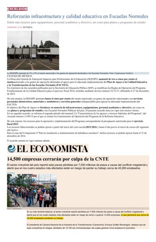 Reforzarán infraestructura y calidad educativa en Escuelas Normales
Habrá más recursos para equipamiento, personal académico y directivo, así como para planes y programas de estudio
19/08/2016 12:35 NOTIMEX
La DGESPE aumentó de 3% a 5% el monto autorizado a los gastos de operación destinados a las Escuelas Normales. Foto: Cuartoscuro/Archivo
CIUDAD DE MÉXICO.
La Dirección General de Educación Superior para Profesionales de la Educación (DGESPE) aumentó de tres a cinco por ciento el
montoautorizado a los gastos de operación destinados al apoyo para la adecuada implementación del Plan de Apoyo a la Calidad Educativa
y la Transformación de las Escuelas Normales (PACTEN).
En el primero de dos acuerdos publicados por la Secretaría de Educación Pública (SEP), se modifican las Reglas de Operación del Programa
Fortalecimiento de la Calidad Educativa para el ejercicio fiscal 2016, emitidas mediante diverso número 22/12/15, difundido el 27 de diciembre
de 2015.
De esta manera, la DGESPE destinará hasta el cinco por ciento del monto autorizado, en gastos de operación relacionados con servicios
personales (honorarios), materiales y suministros y servicios generales indispensables para apoyar la adecuada implementación del
PACTEN.
El objetivo del Plan de Apoyo es fortalecer en materia de infraestructura, equipamiento, personal académico y directivo, así como en
sus planes y programas de estudio a las Escuelas Normales Públicas del país. El presente acuerdo entra en vigor este mismo viernes.
En un segundo acuerdo, se reforma el segundo párrafo del numeral 2.6 "Características de los apoyos y recursos federales del Programa", del
Acuerdo número 11/09/15 por el que se emiten los Lineamientos de Operación del Programa de la Reforma Educativa.
De esta manera, los recursos para la operación e implementación del Programa corresponderán al presupuesto autorizado para el ejercicio
fiscal 2015.
Los recursos fideicomitidos se podrán ejercer a partir del inicio del ciclo escolar2015-2016 y hasta el día previo al inicio de cursos del siguiente
año lectivo.
Para el caso del Componente 4 "Para la instalación y mantenimiento de bebederos escolares", dichos recursos se podrán ejercer hasta el 31 de
diciembre de 2016.
El acuerdo entrará en vigor mañana sábado.
14,500 empresas cerrarán por culpa de la CNTE
El sector industrial del país reportó este jueves pérdidas por 7,500 millones de pesos a causa del conflicto magisterial y
alertó que en los cuatro estados más afectados están en riesgo de perder su trabajo cerca de 45,000 empleados.
NOTIMEX
Foto: Cuartoscuro
En su más reciente balance, el sector industrial reportó pérdidas por 7,500 millones de pesos a causa del conflicto magisterial y
alertó que en los cuatro estados más afectados están en riesgo de cerrar o quebrar 14,500 empresas, lo que generaría que cerca de
45,000 empleados perdieran su trabajo.
El presidente de Cámara Nacional de la Industria de la Transformación (Canacintra), Enrique Guillén Mondragón, destacó que de
esas compañías en riesgos, alrededor de 13,100 son microempresas, las cuales generan cinco empleos en promedio.
 