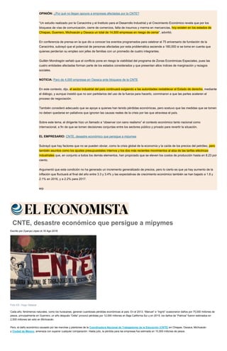 OPINIÓN: ¿Por qué no llegan apoyos a empresas afectadas por la CNTE?
“Un estudio realizado por la Canacintra y el Instituto para el Desarrollo Industrial y el Crecimiento Económico revela que por los
bloqueos de vías de comunicación, cierre de comercios, falta de insumos y merma en mercancías, hoy existen en los estados de
Chiapas, Guerrero, Michoacán y Oaxaca un total de 14,500 empresas en riesgo de cerrar”, advirtió.
En conferencia de prensa en la que dio a conocer los eventos programados para celebrar el 75 aniversario de fundación de la
Canacintra, subrayó que el potencial de personas afectadas por esta problemática asciende a 180,000 si se toma en cuenta que
quienes perderían su empleo son jefes de familias con un promedio de cuatro integrantes.
Guillén Mondragón señaló que el conflicto pone en riesgo la viabilidad del programa de Zonas Económicas Especiales, pues las
cuatro entidades afectadas forman parte de los estados considerados y que presentan altos índices de marginación y rezagos
sociales.
NOTICIA: Paro de 4,000 empresas en Oaxaca ante bloqueos de la CNTE
En este contexto, dijo, el sector industrial del país continuará exigiendo a las autoridades restablecer el Estado de derecho, mediante
el diálogo, y aunque insistió que no son partidarios del uso de la fuerza para hacerlo, conminaron a que las partes aceleren el
proceso de negociación.
También consideró adecuado que se apoye a quienes han tenido pérdidas económicas, pero sostuvo que las medidas que se tomen
no deben quedarse en paliativos que ignoren las causas reales de la crisis por las que atraviesa el país.
Sobre este tema, el dirigente hizo un llamado a “observar con sano realismo” el contexto económico tanto nacional como
internacional, a fin de que se tomen decisiones conjuntas entre los sectores público y privado para revertir la situación.
EL EMPRESARIO: CNTE, desastre económico que persigue a mipymes
Subrayó que hay factores que no se pueden obviar, como la crisis global de la economía y la caída de los precios del petróleo, pero
también asuntos como los ajustes presupuestales internos y los dos más recientes movimientos al alza de las tarifas eléctricas
industriales que, en conjunto a todos los demás elementos, han propiciado que se eleven los costos de producción hasta en 8.23 por
ciento.
Argumentó que esta condición no ha generado un incremento generalizado de precios, pero lo cierto es que ya hay aumento de la
inflación que fluctuará al final del año entre 3.3 y 3.4% y las expectativas de crecimiento económico también se han bajado a 1.8 y
2.1% en 2016, y a 2.2% para 2017.
erp
CNTE, desastre económico que persigue a mipymes
Escrito por Zyanya López el 16 Ago 2016
Foto EE: Hugo Salazar
Cada año, fenómenos naturales, como los huracanes, generan cuantiosas pérdidas económicas al país. En el 2013, “Manuel” e “Ingrid” ocasionaron daños por 75,000 millones de
pesos, principalmente en Guerrero; un año después “Odile” provocó pérdidas por 12,000 millones en Baja California Sur y en 2015, los daños de “Patricia” fueron estimados en
2,500 millones tan sólo en Michoacán.
Pero, el daño económico causado por las marchas y plantones de la Coordinadora Nacional de Trabajadores de la Educación (CNTE) en Chiapas, Oaxaca, Michoacán
y Ciudad de México, amenaza con superar cualquier comparación. Hasta julio, la pérdida para las empresas fue estimada en 10,000 millones de pesos.
 
