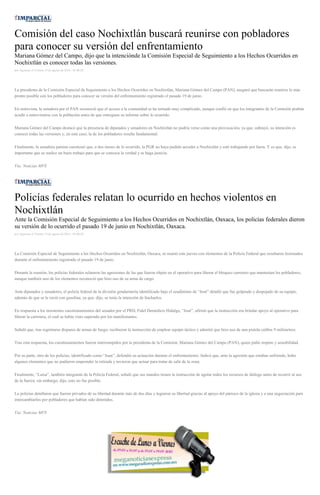 Comisión del caso Nochixtlán buscará reunirse con pobladores
para conocer su versión del enfrentamiento
Mariana Gómez del Campo, dijo que la intenciónde la Comisión Especial de Seguimiento a los Hechos Ocurridos en
Nochixtlán es conocer todas las versiones.
por Agencias el Viernes 19 de agosto de 2016 - 05:00:02
La presidenta de la Comisión Especial de Seguimiento a los Hechos Ocurridos en Nochixtlán, Mariana Gómez del Campo (PAN), aseguró que buscarán reunirse lo más
pronto posible con los pobladores para conocer su versión del enfrentamiento registrado el pasado 19 de junio.
En entrevista, la senadora por el PAN reconoció que el acceso a la comunidad se ha tornado muy complicado, aunque confió en que los integrantes de la Comisión podrán
acudir a entrevistarse con la población antes de que entreguen su informe sobre lo ocurrido.
Mariana Gómez del Campo destacó que la presencia de diputados y senadores en Nochixtlán no podría verse como una provocación, ya que, subrayó, su intención es
conocer todas las versiones y, en este caso, la de los pobladores resulta fundamental.
Finalmente, la senadora panista cuestionó que, a dos meses de lo ocurrido, la PGR no haya podido acceder a Nochixtlán y esté trabajando por fuera. Y es que, dijo, es
importante que se realice un buen trabajo para que se conozca la verdad y se haga justicia.
Vía: Noticias MVS
Policías federales relatan lo ocurrido en hechos violentos en
Nochixtlán
Ante la Comisión Especial de Seguimiento a los Hechos Ocurridos en Nochixtlán, Oaxaca, los policías federales dieron
su versión de lo ocurrido el pasado 19 de junio en Nochixtlán, Oaxaca.
por Agencias el Viernes 19 de agosto de 2016 - 05:00:02
La Comisión Especial de Seguimiento a los Hechos Ocurridos en Nochixtlán, Oaxaca, se reunió este jueves con elementos de la Policía Federal que resultaron lesionados
durante el enfrentamiento registrado el pasado 19 de junio.
Durante la reunión, los policías federales relataron las agresiones de las que fueron objeto en el operativo para liberar el bloqueo carretero que mantenían los pobladores,
aunque también uno de los elementos reconoció que hizo uso de su arma de cargo.
Ante diputados y senadores, el policía federal de la división gendarmería identificado bajo el seudónimo de “José” detalló que fue golpeado y despojado de su equipo,
además de que se le roció con gasolina, ya que, dijo, se tenía la intención de lincharlos.
En respuesta a los insistentes cuestionamientos del senador por el PRD, Fidel Demédicis Hidalgo, “José”, afirmó que la instrucción era brindar apoyo al operativo para
liberar la carretera, el cual se había visto superado por los manifestantes.
Señaló que, tras registrarse disparos de armas de fuego, recibieron la instrucción de emplear equipo táctico y admitió que hizo uso de una pistola calibre 9 milímetros.
Tras esta respuesta, los cuestionamientos fueron interrumpidos por la presidenta de la Comisión, Mariana Gómez del Campo (PAN), quien pidió respeto y sensibilidad.
Por su parte, otro de los policías, identificado como “Juan”, defendió su actuación durante el enfrentamiento. Indicó que, ante la agresión que estaban sufriendo, hubo
algunos elementos que no pudieron emprender la retirada y tuvieron que actuar para tratar de salir de la zona.
Finalmente, “Luisa”, también integrante de la Policía Federal, señaló que sus mandos tienen la instrucción de agotar todos los recursos de diálogo antes de recurrir al uso
de la fuerza; sin embargo, dijo, esto no fue posible.
Lo policías detallaron que fueron privados de su libertad durante más de dos días y lograron su libertad gracias al apoyo del párroco de la iglesia y a una negociación para
intercambiarlos por pobladores que habían sido detenidos.
Vía: Noticias MVS
 