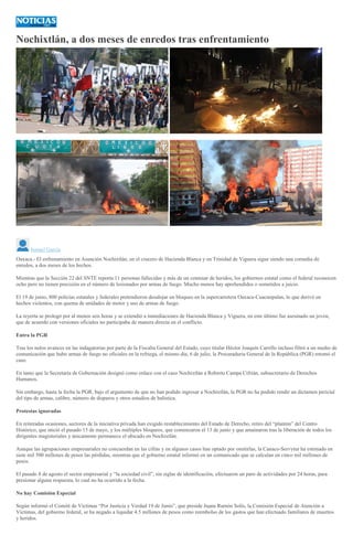 Nochixtlán, a dos meses de enredos tras enfrentamiento
<
>
Ismael García
Oaxaca.- El enfrenamiento en Asunción Nochixtlán, en el crucero de Hacienda Blanca y en Trinidad de Viguera sigue siendo una comedia de
enredos, a dos meses de los hechos.
Mientras que la Sección 22 del SNTE reporta 11 personas fallecidas y más de un centenar de heridos, los gobiernos estatal como el federal reconocen
ocho pero no tienen precisión en el número de lesionados por armas de fuego. Mucho menos hay aprehendidos o sometidos a juicio.
El 19 de junio, 800 policías estatales y federales pretendieron desalojar un bloqueo en la supercarretera Oaxaca-Cuacnopalan, lo que derivó en
hechos violentos, con quema de unidades de motor y uso de armas de fuego.
La reyerta se prologó por al menos seis horas y se extendió a inmediaciones de Hacienda Blanca y Viguera, en este último fue asesinado un joven,
que de acuerdo con versiones oficiales no participaba de manera directa en el conflicto.
Entra la PGR
Tras los nulos avances en las indagatorias por parte de la Fiscalía General del Estado, cuyo titular Héctor Joaquín Carrillo incluso filtró a un medio de
comunicación que hubo armas de fuego no oficiales en la refriega, el mismo día, 6 de julio, la Procuraduría General de la República (PGR) retomó el
caso.
En tanto que la Secretaría de Gobernación designó como enlace con el caso Nochixtlán a Roberto Campa Cifrián, subsecretario de Derechos
Humanos.
Sin embargo, hasta la fecha la PGR, bajo el argumento de que no han podido ingresar a Nochixtlán, la PGR no ha podido rendir un dictamen pericial
del tipo de armas, calibre, número de disparos y otros estudios de balística.
Protestas ignoradas
En reiteradas ocasiones, sectores de la iniciativa privada han exigido restablecimiento del Estado de Derecho, retiro del “plantón” del Centro
Histórico, que inició el pasado 15 de mayo, y los múltiples bloqueos, que comenzaron el 13 de junio y que amainaron tras la liberación de todos los
dirigentes magisteriales y únicamente permanece el ubicado en Nochixtlán.
Aunque las agrupaciones empresariales no concuerdan en las cifras y en algunos casos han optado por omitirlas, la Canaco-Servytur ha estimado en
siete mil 500 millones de pesos las pérdidas, mientras que el gobierno estatal informó en un comunicado que se calculan en cinco mil millones de
pesos.
El pasado 8 de agosto el sector empresarial y “la sociedad civil”, sin siglas de identificación, efectuaron un paro de actividades por 24 horas, para
presionar alguna respuesta, lo cual no ha ocurrido a la fecha.
No hay Comisión Especial
Según informó el Comité de Víctimas “Por Justicia y Verdad 19 de Junio”, que preside Juana Ramón Solís, la Comisión Especial de Atención a
Víctimas, del gobierno federal, se ha negado a liquidar 4.5 millones de pesos como reembolso de los gastos que han efectuado familiares de muertos
y heridos.
 