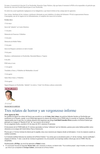 En tanto, el sectorial de la Sección 22 en Nochixtlán, Honorino López Pacheco, dijo que hasta el momento la PGR no ha respondido a la petición que
hicieron de crear una Fiscalía Especial para el caso Nochixtlán.
En entrevista, acusó igualmente negligencia en las indagatorias y que hasta la fecha no hay castigo para los agresores.
Este viernes, familiares de las víctimas y profesores efectuarán un acto simbólico a la altura del kilómetro 178 de la supercarretera Oaxaca-
Cuacnopalan, uno de los lugares de los enfrentamientos, al cumplirse dos meses de los hechos.
Fechas clave
15 de mayo
Inicio del “plantón” en Centro Histórico
11 de junio
Detención de Francisco Villalobos
12 de junio
Detención de Rubén Núñez
13 de junio
Inicio de bloqueos carreteros en todo el estado
19 de junio
Desalojo y enfrentamiento en Nochixtlán, Hacienda Blanca y Viguera
6 de julio
PGR atrae el caso
11 de agosto
Trasladan a Ginez y Villalobos de Miahuatlán a Ixcotel
12 de agosto
Salen libres Ginez y Villalobos
18 de agosto
Siguen bloqueos en Nochixtlán, “plantón” en centro y “toma” de oficinas y plazas comerciales
Arsenal
FRANCISCO GARFIAS
Tres relatos de horror y un vergonzoso informe
19 de Agosto de 2016
No acababa de digerir los relatos del horror que escuché en voz de Luisa, José yJuan, tres policías federales heridos en Nochixtlán que
testificaron en el Senado, cuando en mi WhatsApp apareció la síntesis del informe de la CNDH sobre lo ocurrido en Tanhuato, Michoacán.
Apenas podía creer lo que leía. La valiente denuncia del organismo que dirige Luis Raúl González Pérez acusaba a la Policía Federal que
participó en el ataque al “Rancho El Sol” de “uso excesivo de la fuerza”.
En ese sangriento hecho, ocurrido el 22 de mayo de 2015, murieron 43 personas.
El documento de la CNDH habla de 22 víctimas ejecutadas en forma “arbitraria” por los federales, quienes poco antes habían perdido varios
elementos en un ataque del Cártel Jalisco Nueva Generación.
Precisa que a 13 de las víctimas les dieron por la espalda; otras cinco murieron por disparos desde un helicóptero. A tres los mataron cuando ya
estaban sometidos.
La Comisión también balconea las mentiras de la Policía Federal. “Las armas que se encontraron junto a 11 de las víctimas fueron sembradas”,
asegura el informe. Y más: a una de las víctimas la quemaron viva, de acuerdo con el peritaje médico oficial que cita la CNDH. Otra fue
atropellada.
Parafraseando a El Peje, ese nivel de represión ni Putin lo tiene.
El comisionado Nacional de Seguridad, Renato Sales, salió a desmentir el informe, sin haberlo leído. “Fue en defensa propia”, alegó el hombre, en el mensaje
que ofreció ayer acompañado de Enrique Galindo, comisionado de la Policía Federal.
 