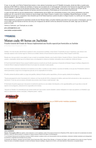 O sea, no se vale, si la Policía Federal tiene tantos o más valores humanistas que el 27 Batallón de Iguala, donde les falta un grado para
alcanzar el ISO 9000 en materia de santidad. A menos que se tratara de un homenaje bien merecido a las fuerzas de seguridad que tanto
bien le hicieron a la patria en los tiempos de Díaz Ordaz, Luis Echeverría y López Portillo, seres de luz que velaron por el bien de los
mexicanos en aquellos aciagos tiempos de fuerzas oscuras promovidas y financiadas por el comunismo internacional.
Lo peor de todo esto es que las declaraciones y señalamientos de la CNDH van a levantarle el ánimo a los críticos antisistema que tanto
pululan por ahí y que de la misma manera en que le exigió Julio César Chávez a nuestro único medallista, Misael Rodríguez, le están
poniendo huevos con un comentario más chocante que el de Paola Espinosa cuando de plano no llegó al podio (“Lo siento por mis sueños,
no por ustedes”): ¿Ño que ño?
Afortunadamente ya apareció la autoridad a través de don Renato Sales y el señor Galindo para decir lo que era justo e innecesario: que eso
no es veldá, que las fuerzas al servicio de la ley son incapaces de atentar contra los derechos humanos de nadie, algo que es difícil de
poner en duda.
Vamos a Tanhuato, que Tanhuato es un edén.
jairo.calixto@milenio.com
www.twitter.com/jairocalixto
Matan cada 48 horas en Juchitán
Fiscalía General del Estado de Oaxaca implementará una fiscalía especial por homicidios en Juchitán
por Diana Manzo el Viernes 19 de agosto de 2016 - 05:00:01
Juchitán.- En el mes de julio cada 48 horas le quitaron la vida a una persona en Juchitán, es decir fueron 15 homicidios los que se registraron y que colocan a este
municipio zapoteca como el primer lugar de violencia en la entidad, informó el Fiscal General de Justicia de Oaxaca, Héctor Joaquín Carrillo Ruiz.
Durante una visita que realizó a esta ciudad en la que se reunió con autoridades federales como la policía federal, Armada de México y Ejército Mexicano así como
estatales y municipales, declaró que en los últimos meses se ha disparado la violencia en Juchitán, colocándola como la ciudad más violenta de Oaxaca.
El Fiscal General del Estado de Oaxaca anunció también la puesta en marcha de una fiscalía especial por el homicidio de Rolando Vásquez Castillejos, dirigente de la
Coalición Obrera Campesina Estudiantil del Istmo (Cocei) quien fue asesinado el martes pasado.
Esta nueva fiscalía comenzará a funcionar con un operativo en las calles y avenidas así como colonias y secciones de Juchitán, en las que unos 50 elementos estarán de
manera permanente a cargo de las investigaciones para dar con los responsables de los hechos.
El medio centenar de policías tendrá a su cargo siete patrullas, además de fiscales, peritos especialistas y diversos agentes estatales de investigación.
“Nuestra preocupación ha sido el incremento de la violencia, en el mes de julio del 2016 se dispararon los delitos, cada tercer día le privaron de su vida a una persona, en
total fueron 15 este mes, por eso estamos reforzando estas acciones como lo hemos venido haciendo”, dijo.
El funcionario de justicia agregó que se han puesto en marcha dos operativos en esta ciudad, el de disuasión y el de seguridad pública, por lo que ahora se trata del
operativo de investigación y detención de los responsables de los hechos.
“Hacemos un llamado a la comunidad para que estemos atentos de lo que sucede a nuestro alrededor, estamos trabajando en lo mejor que podemos y la finalidad es que
todas las corporaciones estemos conectadas y trabajemos juntas”, expresó.
Congreso pide a PGR atraer casos de asesinatos políticos de Oaxaca y a CNDH emitir medidas cautelares
Jaime GUERRERO
Oaxaca, 19 de agosto, 2016.-De urgente y obvia resolución, la LXII Legislatura, pidió a Procuraduría General de la República (PGR), atraer los casos de los asesinatos de actores
políticos y casos de violencia política no resueltos en Oaxaca durante el sexenio de Gabino Cué Monteagudo.
Y a la Comisión Nacional de los Derechos Humanos (CNDH) también le pidieron emitir una recomendación ante las autoridades, ordenando medidas cautelares que salvaguarden
los derechos e integridad de las familias de los occisos.
A propuesta del dirigente y diputado local del Partido Social Demócrata (PSD), Manuel Pérez Morales, el Congreso del Estado, pidió resultados de los casos de Javier Francisco
Reyes de Jesús, ex candidato a diputado; lo mismo de Rolando Vásquez Castillejos, dirigente de la COCEI; y de Carlos Martínez Villavicencio, ex diputado federal.
 