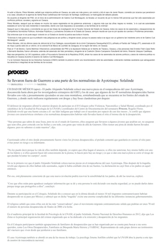 Al subir a tribuna, Pérez Morales, señaló que violencia política en Oaxaca, es cada vez más grave y sin control y citó el caso de Javier Reyes, cometido por sicarios que penetraron
a su casa, ubicada en la agencia de Santa Rosa Caxtlahuaca del municipio de Santiago Juxtlahuaca, la madrugada del sábado pasado.
De acuerdo al dirigente del PSD, en el inicio de la administración de Gabino Cué Monteagudo, se llevaba un recuento de por lo menos 530 personas que han sido asesinadas por
conflictos políticos, sociales y agrarios en Oaxaca.
Pérez Morales, aseguró que se rebasa en mucho los casos registrados en los gobiernos anteriores, y algunos más que las cifras negras no revelan, “a lo cual las autoridades
estatales en turno han sido indolentes e insensibles, dando una nula respuesta a la sociedad y a las familias de la víctimas”.
Aseguró que lo más grave y coincidente es que en las líneas de investigación de la Fiscalía General del Estado de Oaxaca, todos los casos de los asesinatos y desapariciones de
Compañeros Servidores Públicos, Activistas Polpiticos y Luchadores Sociales en el Estado de Oaxaca, siempre resulta ser que es por ajustes de cuentas o Problemas personales.
Dijo entonces que no se pude seguir viviendo en un Estado en donde la justicia sea turbia e incierta.
“Entonces lo más grave es que la profesión más peligrosa es ser político y dirigente social, porque no pasara nada si se sigue con un gobierno tan indolente como el de Gabino Cué
Monteagudo”, asestó.
Pérez Morales, citó los últimos casos de Jehová de la Cruz Gallegos, excoordinador de la Unión Campesina Oaxaqueña(UCO) y afiliado al Partido del Trabajo (PT), asesinado el 20
de mayo cuando salía de un velorio, en la colonia19 de Marzo de Juchitán de Zaragoza, en la región del Istmo, en Oaxaca.
Para el 17 de febrero, Carlos Martínez Villavicencio, precandidato del PRD a la diputación federal por el distrito de Tlaxiaco, Oaxaca, y dos personas más Ernesto Fidel López Nelio
y Bernardo Bautista, fueron ultimados; además del asesinato del líder perredista y dirigente de la Coalición Obrero Campesino Estudiantil del Istmo, Rolando Vásquez Castillejos.
Bajo esa perspectiva, la LXII Legislatura, pidió a Procuraduría General de la República (PGR), atraer los casos de los asesinatos de actores políticos y casos de violencia política no
resueltos en Oaxaca durante el sexenio de Gabino Cué Monteagudo.
Y a la Comisión Nacional de los Derechos Humanos (CNDH) también le pidieron emitir una recomendación ante las autoridades, ordenando medidas cautelares que salvaguarden
los derechos e integridad de las familias de los occisos.
Se llevaron fuera de Guerrero a una parte de los normalistas de Ayotzinapa: Solalinde
POR DIANA ÁVILA , 18 AGOSTO, 2016NACIONAL
CIUDAD DE MÉXICO (apro).- El padre Alejandro Solalinde colocó una nueva pieza en el rompecabezas del caso Ayotzinapa,
desconocida hasta ahora por los investigadores extranjeros del GIEI y los de casa: que algunos de los 43 normalistas desaparecidos fueron
llevados con vida y presuntamente ejecutados en una zona montañosa, semiabandonada que se encuentra en los límites del estado de
Guerrero, y donde suele traficarse regularmente con drogas y hay fosas clandestinas por doquier.
El defensor de migrantes afirmó lo anterior después de participar en el II Coloquio sobre Violencia, Narcotráfico y Salud Mental, coordinado por el
catedrático de la Facultad de Psicología de la UNAM y coordinador del Centro de Documentación del semanario Proceso, Rogelio Flores.
Solalinde reveló que una fuente cercana a él –un líder indígena que trabajó con el sacerdote por espacio de casi dos meses–, le confió que algunos
jóvenes con características similares a los normalistas desaparecidos habrían sido llevados hasta el sitio el mismo día de la desaparición.
“Hay personas que saben de unas fosas, pero no en el estado de Guerrero, ellos aseguran que llevaron a algunos jóvenes que podrían ser, no aseguran
que sean ellos, pero coincide con las fechas y con todo, con gente que venía de allá de Guerrero. Ellos tienen una pista de donde fueron llevados
algunos, pero no sabemos si están muertos”, dijo.
Cuestionado sobre el sitio donde presuntamente fueron vistos los jóvenes desaparecidos, el prelado comentó que guardaría en secreto el sitio para
evitar poner en riesgo a su informante.
“No les puedo decir porque la vida de ellos también depende, yo espero que ellos hagan el anuncio, si ellos me autorizan, hoy mismo hablo con uno
de los líderes y si ellos quieren hacer del conocimiento de la prensa, lo hacen pero hay un riesgo y es que si dan esta nueva pista se corre el riesgo de
que puedan levantar los cuerpos”, acotó.
No es la primera vez que el padre Alejandro Solalinde coloca nuevas piezas en el rompecabezas del caso Ayotzinapa. Días después de la tragedia,
reveló que algunos de ellos habían sido asesinados, según le había confiado otra de sus fuentes. La declaración no cayó bien a los padres en aquel
entonces.
Por eso, está plenamente consciente de que esta nueva revelación podría reavivar la sensibilidad de los padres, de ahí las reservas, explicó.
“Creo que ellos están para agradecer cualquier información que se dé y esta persona lo está diciendo con mucha seguridad, yo no puedo darles datos
porque tengo que protegerlos a ellos”, concluyó.
Durante su participación en el Coloquio, Solalinde dio a conocer que en la última década al menos 10 mil migrantes centroamericanos habrían
desaparecido en su paso por México y subrayó que en dicha “tragedia” existe una enorme complicidad de las diferentes instancias gubernamentales.
El religioso señaló que estas cifras son de las más “conservadoras”, pues el movimiento migrante centroamericano señala que podrían ser unos 70 mil
el número de personas desaparecidas de finales de 2006 a la fecha.
En el auditorio principal de la facultad de Psicología de la UNAM, al padre Solalinde, Premio Nacional de Derechos Humanos en 2012, dijo que Los
Zetas es la principal organización del crimen organizado que se ha dedicado a la extorsión y desaparición de los migrantes.
En el Coloquio participaron también agrupaciones de familiares de desaparecidos que se han organizado por su cuenta para buscar a sus seres
queridos, como Los Otros Desaparecidos, Familiares en Búsqueda María Herrera y FABDAC. Representantes de cada grupo dieron sus testimonios
del viacrucis que viven desde que perdieron a sus familiares.
El caso Ayotzinapa también se abordó en una de las mesas de trabajo. La psicóloga Jimena Antillón celebró que la UNAM abra la puerta a este tipo
de asuntos de trascendencia nacional.
 