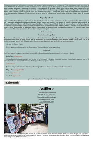 Sólo un pequeño círculo de financieros conoce que cada semana el gobierno mexicano, por conducto del IPAB, pide dinero prestado para abonar la
deuda del Fobaproa. El mecanismo se armó de tal manera que no disminuye. ¿Ya olvidamos quién fue uno de los artífices? Felipe Calderón, primero
como diputado, luego como Presidente de la República. ¿Fueron gratuitos sus servicios? Hundió al país con una deuda que se calcula en 120 mil
millones de dólares. Desde esa perspectiva es inocua la acusación del coordinador del grupo del PRI en la Cámara de Diputados, César Camacho
Quiroz, contra Margarita Zavala. La acusa de que la casa de los Calderón creció 11 veces y en la misma caben 64 departamentos de interés social.
¡Esos son cacahuates!. Rásquenle al Fobaproa. Pero eso no lo harán los priístas porque también están embarrados. Fuegos fatuos de campaña
electoral.
Un papel para llorar
‘‘Los miserables Juegos Olímpicos de México’’, es el encabezado de la nota del rotativo estadunidense The Washington Post. Dice el diario: ‘‘El país
con 120 millones de habitantes no ha podido lograr una medalla’’ en esta justa deportiva. Esta semana la Comisión Permanente del Congreso de la
Unión acordó llamar al director de la Comisión Nacional de Cultura Física y Deporte, Alfredo Castillo Cervantes, y solicitó a la Auditoría Superior
de la Federación que investigue el destino de los recursos públicos que reciben las federaciones deportivas del país y la propia Conade. Pero sólo son
fintas. ¿Cuándo se ha visto que un funcionario renuncie o sea separado de su puesto porque lo regañen los senadores y los diputados? Hasta salen
riéndose de las dichosas comparecencias. Y si son de los influyentes, ni siquiera asisten.
Ombudsman Social
Asunto: la coartada perfecta
Parece que no se han puesto a pensar que la red se cae a cada rato. Posiblemente Angélica Rivera, La Gaviota, quiso pagar el impuesto predial de su
departamento en la ciudad de Miami, Florida, pero no pudo hacerlo por fallas de las empresas Telcel, Movistar, AT&T, o lo que tenga. Esto es: la
familia presidencial también sufre el fracaso de las reformas estructurales, en este caso, la referida a las telecomunicaciones.
María de los Ángeles Cigala
R: ¿Por qué no te dedicas a escribir novelas policiacas? Acabas de dar con la coartada perfecta.
Twitteratti
Trece años después lo logramos, se acabaron recursos del #PederastadeCancún. La mayor sentencia en la historia: 112 años.
Lydia Cacho @lydiacachosi
Alfredo Castillo Cervantes, un peligro para México: en la Procuraduría Federal del Consumidor (Profeco) clausuraba prácticamente todo; en el
estado de Michoacán encarceló a José Manuel Mireles y en la Conade sepulta el deporte.
@Oficialmorris
Pues que Enrique Peña Nieto nos dé motivos suficientes para llenar los diarios y las redes sociales de buenas noticias.
Miguel Darío @migueldariobl
Twitter: @galvanochoa
Facebook: @galvanochoa
galvanochoa@gmail.com • Foro:http://elforomexico.com/encuestas/
Astillero
Tanhuato: barbarie policiaca
CNDH, Osorio, futurismo
Nochixtlán: policía sí disparó
Zerón sigue en su cargo
JULIO HERNÁNDEZ LÓPEZ
EL CASO IGUALA, EMPANTANADO. Padres de los 43 estudiantes de la Escuela Normal Rural Raúl Isidro Burgos, de Ayotzinapa,
Guerrero, se reunieron ayer con la procuradora Arely Gómez y con otros funcionarios federales para recibir información sobre el avance de
las investigaciones del caso IgualaFoto Jair Cabrera
 