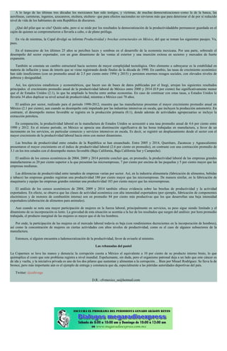 A lo largo de las últimas tres décadas los mexicanos han sido testigos, y víctimas, de muchas democratizaciones–como la de la banca, las
aerolíneas, carreteras, ingenios, azucareros, etcétera, etcétera– que para efectos nacionales no sirvieron más que para deteriorar el de por sí reducido
nivel de vida de los habitantes de esta República de discursos.
¿Qué del pilar que se cita? Quién sabe, pero si se mide por los resultados la democratización de la productividaddebe permanecer guardada en el
cajón de quienes se comprometieron a llevarla a cabo, o de plano prófuga.
En vía de mientras, la Cepal divulgó su informe Productividad y brechas estructurales en México, del que se toman los siguientes pasajes. Va,
pues.
En el transcurso de los últimos 25 años se perciben luces y sombras en el desarrollo de la economía mexicana. Por una parte, sobresale el
desempeño del sector exportador, con un gran dinamismo de las ventas al exterior y una inserción exitosa en sectores y mercados de fuerte
expansión.
También se constata un cambio estructural hacia sectores de mayor complejidad tecnológica. Otro elemento a subrayarse es la estabilidad en
materia de inflación y tasas de interés que se viene registrando desde finales de la década de 1990. En cambio, las tasas de crecimiento económico
han sido insuficientes (con un promedio anual de 2.5 por ciento entre 1994 y 2015) y persisten enormes rezagos sociales, con elevados niveles de
pobreza y desigualdad.
Así, los ejercicios estadísticos y econométricos, que hacen uso de bases de datos publicadas por el Inegi, arrojan los siguientes resultados
principales: el crecimiento promedio anual de la productividad laboral de México entre 2000 y 2014 (0.9 por ciento) fue significativamente menor
que el de Estados Unidos (2.1), lo que ha ampliado la brecha entre ambas economías. En caso de continuar con estas tasas, a Estados Unidos le
llevaría 34 años duplicar su nivel actual de productividad, mientras a México casi 78 años.
El análisis por sector, realizado para el periodo 1990-2012, muestra que las manufacturas presentan el mayor crecimiento promedio anual en
México (2.1 por ciento), aun cuando su desempeño está impulsado por las industrias intensivas en escala, que incluyen la producción automotriz. En
contraste, el desempeño menos favorable se registra en la producción primaria (0.1), donde además de actividades agropecuarias se incluye la
extracción petrolera.
En comparación, la productividad laboral en la manufactura de Estados Unidos se acrecentó a una tasa promedio anual de 4.6 por ciento entre
1990 y 2012. En el mismo periodo, en México se aprecia una disminución significativa de las horas trabajadas en manufactura, a favor de un
incremento en los servicios, en particular comercio y servicios intensivos en escala. Es decir, se registró un desplazamiento desde el sector con el
mayor crecimiento de la productividad laboral hacia otros con menor dinamismo.
Las brechas de productividad entre estados de la República se han ensanchado. Entre 2005 y 2014, Querétaro, Zacatecas y Aguascalientes
presentaron el mayor crecimiento en el índice de productividad laboral (2.6 por ciento en promedio), en contraste con una contracción promedio de
3.1 en los tres estados con el desempeño menos favorable (Baja California, Baja California Sur y Campeche).
El análisis de los censos económicos de 2004, 2009 y 2014 permite concluir que, en promedio, la productividad laboral de las empresas grandes
manufactureras es 20 por ciento superior a la que presentan las microempresas, 7 por ciento por encima de las pequeñas y 5 por ciento mayor que las
empresas medianas.
Las diferencias de productividad entre tamaños de empresas varían por sector. Así, en la industria alimentaria (fabricación de alimentos, bebidas
y tabaco) las empresas grandes registran una productividad 180 por ciento mayor que las microempresas. De manera similar, en la fabricación de
maquinaria y equipo las empresas grandes ostentan una productividad 183 por ciento mayor que las microempresas.
El análisis de los censos económicos de 2004, 2009 y 2014 también ofrece evidencia sobre las brechas de productividad y la actividad
exportadora. En efecto, se observa que las clases de actividad económica con alta intensidad exportadora (por ejemplo, fabricación de componentes
electrónicos y de motores de combustión interna) son en promedio 84 por ciento más productivas que los que desarrollan una baja intensidad
exportadora (elaboración de alimentos para animales).
Aun cuando se nota una mayor participación de mujeres en la fuerza laboral, principalmente en servicios, su peso sigue siendo limitado y el
dinamismo de su incorporación es lento. La gravedad de esta situación se acentúa a la luz de los resultados que surgen del análisis: por hora promedio
trabajada, el producto marginal de las mujeres es mayor que el de los hombres.
Por ende, la participación de las mujeres en el mercado laboral todavía es baja (con rendimientos decrecientes en la incorporación de hombres),
así como la concentración de mujeres en ciertas actividades con altos niveles de productividad, como es el caso de algunos subsectores de la
manufactura.
Entonces, si alguien encuentra a lademocratización de la productividad, favor de avisarle al ministro.
Las rebanadas del pastel
La Coparmex se lava las manos y denuncia: la corrupción cuesta a México el equivalente a 10 por ciento de su producto interno bruto, lo que
quintuplica el costo que este problema registra a nivel mundial. Espeluznante, sin duda, pero el organismo patronal deja a un lado que este cáncer es
de ida y vuelta, y la iniciativa privada es uno de los dos pilares que sustentan y alimentan a la corrupción… Bien por Misael Rodríguez. Se lleva la de
bronce, pero más importante aún es el ejemplo de entrega y constancia que da, especialmente a las pútridas autoridades deportivas del país.
Twitter: @cafevega
D.R.: cfvmexico_sa@hotmail.com
 