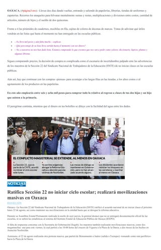 OAXACA, (#página3.mx).- Llevas dos días dando vueltas, entrando y saliendo de papelerías, librerías, tiendas de uniformes y
zapaterías. Recorres los anaqueles para hilvanar mentalmente sumas y restas, multiplicaciones y divisiones entre costos, cantidad de
artículos, número de hijos y el sueldo de dos quincenas.
Frente a ti las pirámides de cuadernos, mochilas en fila, cajitas de colores de decenas de marcas. Tratas de adivinar qué útiles
vendrán en las listas que hasta el momento no han entregado en las escuelas públicas.
– Ya llevo mil pesos y aún falta mucho – explicas.
– Qué porcentaje de su lista lleva surtida hasta el momento con ese dinero?
– No, a nosotros no nos han dado lista. Estamos comprando lo que creemos que nos van a pedir como colores, diccionario, lápices, plumas y
algunas libretas.
Sigues comparando precios, la decisión de compra es complicada como el escenario de incertidumbre palpado ente las advertencias
de los maestros de la Sección 22 del Sindicato Nacional de Trabajadores de la Educación (SNTE) de no iniciar clases en las escuelas
públicas.
Aún así, hay que continuar con las compras -piensas- para aventajar a las largas filas en las tiendas, a los altos costos o al
agotamiento de los productos en las papelerías.
En este año emplearás entre seis y ocho mil pesos para comprar todo lo relativo al regreso a clases de tus dos hijas y un hijo
que asisten a la primaria.
El peregrinar continúa, mientras que el dinero en tus bolsillos se diluye con la facilidad del agua entre los dedos.
Ratifica Sección 22 no iniciar ciclo escolar; realizará movilizaciones
masivas en Oaxaca
REDACCIÓN
Oaxaca.- La Sección 22 del Sindicato Nacional de Trabajadores de la Educación (SNTE) ratificó el acuerdo nacional de no iniciar clases el próximo
lunes 22 de agosto, así como mantener sus movilizaciones en la entidad hasta que se derogue la reforma educativa.
Durante su Asamblea Estatal Permanente realizada la noche de ayer jueves, la gremial destacó que no se entregará documentación oficial de las
escuelas, ni se subirá las estadísticas al sistema del Instituto Estatal de Educación Pública de Oaxaca (IEEPO).
A falta de respuestas concretas con la Secretaría de Gobernación (Segob), los maestros también realizarán movilizaciones masivas, como dos
megamarchas: una para este viernes, la cual partirá a las 10:00 horas del crucero de Viguera a la Plaza de la Danza, a dos meses de los hechos en
Asunción Nochixtlán.
Asimismo, el 22 de agosto realizarán otra protesta masiva, que partirá de Monumnento a Juárez (salida a Tuxtepec) -tomando como ruta periférico-
hacia la Plaza de la Danza.
 