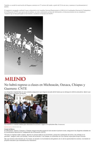 También, se acordó la reactivación de bloqueos carreteros en 37 sectores del estado, a partir del 23 de este mes y mantener el acordonamiento al
IEEPO.
El magisterio oaxaqueño confirmó lo que se determinó en la Asamblea Nacional Representativa (ANR) de la Coordinadora Nacional de Trabajadores
de la Educación (CNTE) ayer jueves por la mañana, así como continuarán sus foros de información y el desconocimiento de sus compañeros
“traidores”que no han participado al movimiento y acudieron al llamado del IEEPO.”
No habrá regreso a clases en Michoacán, Oaxaca, Chiapas y
Guerrero: CNTE
Los dirigentes magisteriales en esos estados aseguraron que ninguna escuela abrirá hasta que se derogue la reforma educativa; dijeron que
tiene el apoyo de padres de familia.
Los maestros se reunirán mañana para determinar las acciones a seguir en los próximos días. (Cuartoscuro)
MILENIO DIGITAL19/08/2016 08:09 AM
Ciudad de México
En Michoacán, Oaxaca, Guerrero y Chiapas ninguna escuela iniciará el ciclo escolar el próximo lunes, aseguraron los dirigentes estatales de
la Coordinadora Nacional de Trabajadores de la Educación (CNTE).
"El lunes no regresa nadie a clases, algunos no porque estén en el movimiento, porque las condiciones de lucha y de contexto no lo
permiten", aseguró José Luis Escobar, vocero de la sección 7 de Chiapas, en entrevista con Ciro Gómez Leyva para Grupo Fórmula.
Dijo que tomaron esta decisión por "la miopía, la cerrazón, la inconsistencia del gobierno de no dar la oportunidad de construir, de diseñar el
proyecto educativo que necesitamos los mexicanos".
 