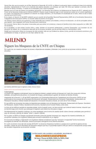 García Díaz dijo que de acuerdo con el Plan Nacional de Desarrollo 2013-2018, en México la educación básica constituye la base de la pirámide
educativa, representando el 73.4% de la matrícula del sistema educativo, sin embargo, por cada 100 niños que ingresan a primaria, sólo 66
terminan en tiempo normativo, 17 entran en la universidad y dos o tres en posgrado.
Mientras que en el caso de Oaxaca, los resultados del estudio “Los Derechos de la Infancia y la Adolescencia en Oaxaca de 2010”, realizado por el
Fondo de las Naciones Unidas para la Infancia (UNICEF), Oaxaca ocupó el segundo lugar a nivel nacional por contar con un número significativo
en cuanto a la proporción de su población en situación de rezago educativo y en el promedio de escolaridad de 6.9 años, inferior al de la media
nacional que es de 8.6 años.
En la víspera, la Sección 22 del SNTE adelantó que por acuerdo de la Asamblea Nacional Representativa (ANR) de la Coordinadora Nacional de
Trabajadores de la Educación (CNTE), no iniciarán clases el próximo 22 de agosto.
“En Oaxaca; somos más los que queremos un mejor desarrollo para nuestras comunidades y vemos en la educación, uno de los principales activos
para lograrlo”, dijo el legislador del Partido Revolucionario Institucional.
Por lo pronto, García, llamó a las partes involucradas para que actúen con prudencia y mesura en beneficio de la niñez oaxaqueña (un millón 300
mil escolares).
En la actualidad, no solo existen muchos niños y niñas, también se encuentran adolescentes y jóvenes Oaxaqueños, que necesitan de una
educación de calidad, de un cumplimiento adecuado de los procesos escolares, que les permitan elevar su nivel educativo, anotó.
Detalló que la educación influye en el progreso de toda sociedad, toda vez que fortalece los valores cívicos, permite el incremento económico y de
posibilidades de trabajo, en general, de una mejor calidad de vida.
Siguen los bloqueos de la CNTE en Chiapas
Por cuarto día, los maestros cerraron los acceso a dependencias estatales y federales como parte de sus acciones contra la reforma
educativa.
Los maestros advirtieron que no regresan a clases. (Hermes Chávez)
HERMES CHÁVEZ E ISSA MALDONADO18/08/2016 02:39 PM
Tuxtla Gutiérrez
La presión del magisterio sindicalizado hacia los gobiernos federal y estatal continúa al bloquear por cuarto día consecutivo oficinas
estatales, principalmente educativas, en el estado de Chiapas, paralizándose la gestión de cientos de trámites oficiales.
Integrantes de la Sección 7 y 40 del SNTE agremiados a la Coordinadora Nacional de Trabajadores de la Educación (CNTE) se han
posicionado en los accesos de la Secretaría de Educación del estado; Subsecretaría de Educación Federalizada, Subsecretaría de
Planeación Educativa, Instituto Estatal de Evaluación e Innovación Educativa (Ineval), así como de la Torre Chiapas.
En ese edificio se encuentran las sedes de dependencias estatales como la Secretaría de Hacienda, Subsecretaría de Egresos, Secretaría
de Planeación, Gestión Pública, Secretaría de Economía, Secretaría de la Función Pública, entre otras.
La toma de los edificios pactada en asamblea estatal, inició el pasado lunes y se tiene previsto que continúe hasta el viernes, situación que
se decidirá luego de la reunión que sostenga el magisterio para determinar los pasos a seguir.
Simultáneamente los maestros continúan con otras estrategias como la toma de casetas donde cobran diversas cantidades para permitir el
paso de vehículos, además de realizar "boteo" y repartir volantes.
Por su parte, la CNTE en Chiapas nuevamente arremetió contra las grandes empresas que, aseguran los maestros disidentes, se
encuentran coludidos con el gobierno federal para convertir la educación en un negocio.
En el proceso de diálogo y negociación con el gobierno federal consideraron que hay "cerrazón e incapacidad" de los funcionarios
encargados de atender sus demandas, siendo la principal la abrogación de la reforma educativa.
En cuanto al próximo inicio del ciclo escolar 2016-2017, la docencia chiapaneca mantiene su postura de no permitir la apertura de las
escuelas, a pesar de que la Secretaría de Educación asegura que hay un porcentaje superior al 60 por ciento en inscripciones aunque todas
las escuelas chiapanecas se encuentran cerradas.
 