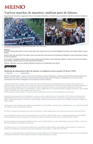 Vuelven marchas de maestros; analizan paro de labores
Integrantes del movimiento magisterial volvieron a las calles de Monterrey, e indicaron que ya levantaron el plantón que tenían instalado en
la Macroplaza.
Los maestros marcharon por Zaragoza hasta Padre Mier. (Foto: Jorge Lopez)
LOURDES SOLER18/08/2016 08:29 PM
Monterrey
Al menos 100 escuelas podrían no tener clases este lunes, luego de que el movimiento Magisterial en Nuevo León analiza realizar un paro
laboral.
Antonio Cota, líder del CNTE en la entidad, informó que este paro sería hasta que el Presidente la República, Enrique Peña Nieto, revoque
la reforma educativa.
Por su parte, el magistrado Hilarión Galván exigió al gobernador del Estado, Jaime Rodríguez Calderón, a actuar en favor de los docentes
de la entidad y descartó que ya se haya solucionado el problema.
Además, informaron que ya fue retirado el plantón que tenían en la Explanada de los Héroes.
Sindicato de educación en Río de Janeiro se solidariza con la sección 22 de la CNTE
POR ANNE VIGNA , 18 AGOSTO, 2016INTERNACIONAL
RÍO DE JANEIRO (apro).- Luego de cinco meses de huelga y en plenas Olimpiadas, el Sindicato Estatal del Personal de la Educación
(SEPE) en Río de Janeiro movilizó ayer a aproximadamente 50 profesores para manifestar su solidaridad con la sección 22 de la
Coordinadora Nacional de Trabajadores de la Educación (CNTE) en México.
“Estamos intentado hacer un puente entre las luchas mexicanas y brasileñas, porque aquí también estamos enfrentando serias amenazas a la
educación. Supimos de la represión contra los maestros en Oaxaca, pero también de los 43 estudiantes de Ayotzinapa, los periodistas asesinados, la
lucha de los pueblos indígenas, etcétera. Nos queda claro quién es el gobierno mexicano. Es eso que queríamos denunciar con la atención
internacional que hay ahora en Río con las Olimpiadas”, explicó a Apro Mónica Lima, educadora indígena e integrante del sindicato, quien también
resaltó las similitudes de las luchas indígenas entre los dos países.
En Río de Janeiro, el de los maestros es el mayor sindicato y representa los intereses de 80 mil trabajadores de la educación.
Según el profesor de geografía Luis Cesar Nunes, los contactos con la sección 22 de Oaxaca “comenzaron en 2015 e hicimos un primer acto de
solidaridad durante la Caravana de los padres de Ayotzinapa por América del Sur. Hoy es un acto que pasa simultáneamente en las ciudades de
México, Oaxaca, Río de Janeiro y Nueva York. Nuestras luchas son idénticas, pero estamos conscientes que en México la represión es mucho más
fuerte”, subrayó.
A la protesta se unieron miembros del sindicato de metalurgistas de Volta Redonda, conocida como la “ciudad del acero” en el estado de Río, debido
a que alberga el mayor sitio siderúrgico de Brasil.
En 1988 este sindicato fue protagonista de una de las más intensas y difíciles huelgas obreras, por la muerte de tres de ellos a manos del Ejército.
Frente al Consulado mexicano, uno de sus representantes, Cerezo Honorato, calificó a México como “una dictadura perfecta que logra engañar al
mundo haciéndose pasar por una democracia. Vinimos aquí a enfrentar al gobierno mexicano, que es un Estado criminal”, destacó.
En varios momentos los manifestantes brasileños advirtieron que la situación política en su país podría empeorar, por lo que –dijeron– se hace más
fuerte la necesidad de tener vínculos internacionales.
“No sabemos cómo va a ser la lucha contra el gobierno que está tomando el poder en Brasil y que pretende quitarnos derechos. Ya anunció una
reforma de las jubilaciones y esperamos que no haya una represión como en México”, añadió Luis Cesar Nunes.
Al final de la manifestación, frente al Consulado mexicano en Río, alrededor de 50 estudiantes se unieron al acto, lo que provocó un gran despliegue
del Batallón de Choque de la Policía Militar, y aumentó el volumen de los gritos de “asesino”.
 