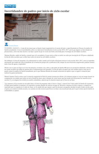 Incertidumbre de padres por inicio de ciclo escolar
Victoria Bustos
TUXTEPEC, OAXACA.- A más de tres meses que se desató el paro magisterial en el sureste del país y especificamente en Oaxaca, los padres de
familia actualmente viven en incertidumbre sobre sí se dará inicio formalmente al ciclo escolar 2016- 2017, por lo que algunos ya han tomado sus
precauciones y otros más han inscrito a sus hijos a pesar de que no exista una fecha concretada para el arranque de actividades escolares.
Mariana Morales, madre de familia, comentó que en la secundaria a la que asiste su hija se realizó un cobro por inscripción de 850 pesos; añadiendo
la lista de útiles escolares que se debe hacer antes de iniciar las actividades escolares.
Sin embargo a la hora de preguntar a los administrativos sobre cuando será la fecha oficial para iniciar el ciclo escolar 2016 -2017, estos le responden
únicamente que tendrá que estar al pendiente de la institución porque ahí se publicará el día, aunque las movilizaciones magisteriales podrían tomarse
todo el mes de agosto y septiembre.
Mismo caso es para sus hijos en el nivel de primaria, en donde se les cobro a cada padre de familia 400 pesos de inscripción añadiendo a dicha suma
las cuotas escolares que deben de aportar para el mantenimiento del inmueble y la lista de útiles escolares que solo nombra marcas caras que no
puede costear los padres de familia actualmente, por lo que Mariana Morales ha tomado la decisión de esperar a que se regule la situación para
realizar los gastos pertinentes.
Manuel Jiménez García sostuvo que la situación magisterial al final de cuentas termina por afectar a los alumnos porque se crea un rezago enorme en
comparación con estados que tienen un inicio formal de clases, pues a después de varios meses que han tenido movilizaciones los maestros de la
sección 22 y en ninguno ha existido un acuerdo contundente, esperan que la situación mejore por el bien de sus hijos.
"Los maestros en las escuelas no son nada claros a la hora de preguntar sobre el inicio a clases", expresó José Valera padre de familia de la primaria
El Edén quien también se mantiene a la expectativa, porque después de realizar un pago de 300 pesos a alumnos de nuevo ingreso y comprar los
materiales que se ocuparán en el salón de clases, no les queda más que esperar a que los docentes oaxaqueños decidan levantar el paro escolar, pues
el gasto ya se realizó en dicha escuela y no cuentan con más recursos para llevar a su hijo a una escuela privada, por lo que la única opción latente en
comunidades es esperar.
 