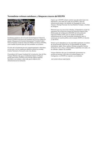 Normalistas retienen autobuses y bloquean crucero del IEEPO
                                                                        Expuso que el IEEPO rechazó construir una sala audiovisual, tres
                                                                        laboratorios y dos aulas de la sede de la ENSFO y dotar de
                                                                        infraestructura propia a las subsedes de Huajuapan de León,
                                                                        Tlaxiaco, Pinotepa Nacional, San Juan Bautista Tuxtepec y Juchitán
                                                                        de Zaragoza.

                                                                        Mencionó que en el caso de las subsedes, la dependencia acogió los
                                                                        argumentos de la Dirección General de Educación Superior para
                                                                        Profesionales de la Educación (DGESPE) de la Secretaría de
                                                                        Educación Pública (SEP), para no atender la demanda de
                                                                        infraestructura por no estar reconocidas oficialmente, pues se
Estudiantes-profesores de la Escuela Normal Superior Federal de         crearon por un acuerdo político entre el propio IEEPO y la Sección
Oaxaca (ENSFO) retuvieron ayer autobuses del servicio urbano de         22 del SNTE.
pasaje y bloquearon la Carretera Internacional "Cristóbal Colón",
frente al Instituto Estatal de Educación Pública de Oaxaca (IEEPO),     Destacó que la dependencia no ha respondido igualmente el reclamo
como medida de presión para que sean atendidos sus reclamos.            de reconocimiento oficial de las 10 especialidades de español,
                                                                        matemáticas, inglés, física, química, biología, geografía, historia,
El cierre de la circulación provocó congestionamientos vehiculares      formación cívica y ética, y telesecundaria, impartidas en la sede y en
en esa zona y así los conductores debieron utilizar las avenidas        las subsedes, tampoco fue atendido.
Camino Nacional y Ferrocarril como vías alternas.
                                                                        Vásquez Martínez dijo que el estudiantado incrementará sus
El presidente del Consejo Estudiantil de la institución, Juan de Dios   acciones de protesta, entre ellos un eventual bloqueo a la
Vásquez Martínez dijo que el estudiantado dispuso el bloqueo            Guelaguetza, si el IEEPO no responde a sus demandas.
porque hasta ahora el IEEPO no ha ofrecido alguna respuesta
favorable a sus reclamos, sobre todo para la mejoría de la              OCTAVIO VÉLEZ ASCENCIO
infraestructura de la institución.
 