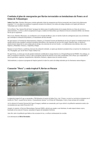 Continúa el plan de emergencias por lluvias torrenciales en instalaciones de Pemex en el
Istmo de Tehuantepec
Salina Cruz, Oax.- Petróleos Mexicanos continúa aplicando el plan de emergencias por lluvias torrenciales ante el paso de las depresiones
tropicales 7 y 8, con objeto de restablecer la operación normal en la refinería y los centros de trabajo ubicados en la región del Itsmo de
Tehuantepec que resultaron afectados.

En la refinería “Ing. Antonio Dovalí Jaime” prosiguen las labores para el restablecimiento de la energía eléctrica en el área de servicios y
almacenamiento, y se lleva a cabo la recuperación de agua y residuos de hidrocarburo que rebasaron el área de contención debido a las intensas
lluvias que se registraron.

Para el caso, Petróleos Mexicanos, en coordinación con la Armada de México, puso en marcha el plan de contingencias para casos de derrame
que contempla la contención del producto y el saneamiento del área afectada.

De igual manera, la Terminal de Almacenamiento y Reparto y la Terminal Terrestre de Distribución de Gas LP esperan el restablecimiento de la
energía eléctrica para reanudar la entrega de productos petrolíferos a las estaciones de servicio de la región. Mientras tanto, se efectúa el
abastecimiento manual de los autos tanque para la entrega a las estaciones de servicio locales, y se implementan rutas alternas, tales como
Pajaritos y Minatitlán, Veracruz, y Tapachula, Chiapas.

Respecto al sector Ductos y conforme al proceso de evaluación realizado, se espera que durante la jornada de hoy se reactiven los oleoductos de
30 y 48 pulgadas, que van de Nuevo Teapa a Salina Cruz.

De igual forma, se estima que este día quedará totalmente restablecida la energía eléctrica en el Hospital Regional de PEMEX. Sin embargo, en
tanto se normaliza la situación, se lleva a cabo un programa especial de atención en las zonas consideradas como críticas, que comprenden el
área de quirófanos, urgencias, hospitalización, laboratorio, farmacia y algunas áreas de consulta externa.

Adicionalmente, se ejecuta un programa de limpieza general en todos los centros de trabajo afectados por los fenómenos meteorológicos.




Causarán "Dora" y onda tropical 9, lluvias en Oaxaca




La depresión tropical 4-E que se encontraba a 700 kilómetros al sureste de Salina Cruz, a las 13 horas y se prevé se convierta en tormenta con el
nombre de “Dora”, causará lluvias fuertes y “puntualmente intensas” en el Istmo de Tehuantepec, Costa y zonas serranas de la entidad.

Así lo informó la Comisión Nacional del Agua (Conagua), mediante un comunicado, por lo que solicitó a la población mantenerse atenta a las
recomendaciones que emita Protección Civil.

Aunado a lo anterior, el Servicio Meteorológico Nacional (SMN), advirtió que aunado a este fenómeno, la onda tropical número nueve,
localizada en las costas de Veracruz, aumentará el ingreso de humedad al territorio.

Ante ello, instó a la población que habita en las cercanías de ríos, a verificar continuamente las crecidas.

Con información de Olivia Hernández
 