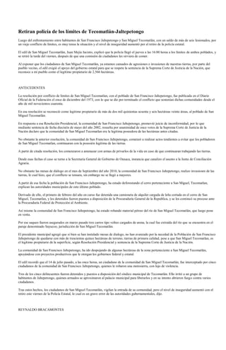 Retiran policía de los límites de Tecomatlán-Jaltepetongo
Luego del enfrentamiento entre habitantes de San Francisco Jaltepetongo y San Miguel Tecomatlán, con un saldo de más de seis lesionados, por
un viejo conflicto de límites, es muy tensa la situación y el nivel de inseguridad aumentó por el retiro de la policía estatal.

El edil de San Miguel Tecomatlán, Juan Mejía Jacinto, explicó que la policía llegó el jueves a las 16:00 horas a los límites de ambos poblados, y
se retiró la tarde del viernes, después de que una comisión de ciudadanos les sirviera de comer.

Al exponer que los ciudadanos de San Miguel Tecomatlán, ya estamos cansados de agresiones e invasiones de nuestras tierras, por parte del
pueblo vecino, el edil exigió el apoyo del gobierno estatal para que se respete la sentencia de la Suprema Corte de Justicia de la Nación, que
reconoce a mi pueblo como el legítimo propietario de 2,566 hectáreas.



ANTECEDENTES

La resolución por conflicto de limites de San Miguel Tecomatlan, con el poblado de San Francisco Jaltepetongo, fue publicada en el Diario
Oficial de la Federación el once de diciembre del 1973, con lo que se dio por terminado el conflicto que sostenían dichas comunidades desde el
año de mil novecientos cuarenta.

En esa resolución se reconoció como legitimo propietario de más de dos mil quinientas sesenta y seis hectáreas veinte áreas, al poblado de San
Miguel Tecomatlán.

En respuesta a esa Resolución Presidencial, la comunidad de San Francisco Jaltepetongo, promovió juicio de inconformidad, por lo que
mediante sentencia de fecha dieciséis de mayo del año 2002, resuelta por unanimidad de once votos de la Suprema Corte de Justicia de la
Nación declaro que la comunidad de San Miguel Tecomatlan era la legitima poseedora de las hectáreas antes citadas.

No obstante la anterior resolución, la comunidad de San Francisco Jaltepetongo, comenzó a realizar actos tendientes a evitar que los pobladores
de San Miguel Tecomatlan, continuaran con la posesión legitima de las tierras.

A partir de citada resolución, los comenzaron a amenazar con armas de privarlos de la vida en caso de que continuaran trabajando las tierras.

Desde esas fechas el caso se turno a la Secretaria General de Gobierno de Oaxaca, instancia que canalizo el asunto a la Junta de Conciliación
Agraria.

No obstante las mesas de diálogo en el mes de Septiembre del año 2010, la comunidad de San Francisco Jaltepetongo, realizo invasiones de las
tierras, lo cual hizo, que el conflicto se tensara, sin embargo no se llegó a mayores.

A partir de esa fecha la población de San Francisco Jaltepetongo, ha estado deforestando el cerro perteneciente a San Miguel, Tecomatlan,
explican las autoridades municipales de este último poblado.

Derivado de ello, el primero de febrero del año en curso fue detenida una camioneta de alquiler cargada de leña cortada en el cerro de San
Miguel, Tecomatlan, y los detenidos fueron puestos a disposición de la Procuraduría General de la Republica, y se les continuó su proceso ante
la Procuraduría Federal de Protección al Ambiente.

Así mismo la comunidad de San Francisco Jaltepetongo, ha estado robando material pétreo del río de San Miguel Tecomatlán, que luego pone
en venta.

Por ese saqueo fueron asegurados en marzo pasado tres carros tipo volteo cargados de arena, la cual fue extraída del río que se encuentra en el
paraje denominado Sayucoo, jurisdicción de San Miguel Tecomatlán.

El presidente municipal agregó que si bien se han instalado mesas de dialogo, no han avanzado por la necedad de la Población de San Francisco
Jaltepetongo de quedarse con más de trescientas quince hectáreas de terreno, tierras de primera calidad, pese a que San Miguel Tecomatlan, es
el legítimo propietario de la superficie, según Resolución Presidencial y sentencia de la Suprema Corte de Justicia de la Nación.

La comunidad de San Francisco Jaltepetongo, ha ido despojando de algunas hectáreas de la zona perteneciente a San Miguel Tecomatlán,
apoyándose con proyectos productivos que le otorgan los gobiernos federal y estatal.

El edil recordó que el 14 de julio pasado, a las once horas, un ciudadano de la comunidad de San Miguel Tecomatlán, fue interceptado por cinco
ciudadanos de la comunidad de San Francisco Jaltepetongo, quienes le robaron una motosierra, con lujo de violencia.

Tres de los cinco delincuentes fueron detenidos y puestos a disposición del síndico municipal de Tecomatlán. Ello irritó a un grupo de
habitantes de Jaltepetongo, quienes armados se aproximaron al palacio municipal para liberarlos y en su intento abrieron fuego contra varios
ciudadanos.

Tras estos hechos, los ciudadanos de San Miguel Tecomatlán, vigilan la entrada de su comunidad, pero el nivel de inseguridad aumentó con el
retiro este viernes de la Policía Estatal, lo cual es un grave error de las autoridades gubernamentales, dijo.



REYNALDO BRACAMONTES
 