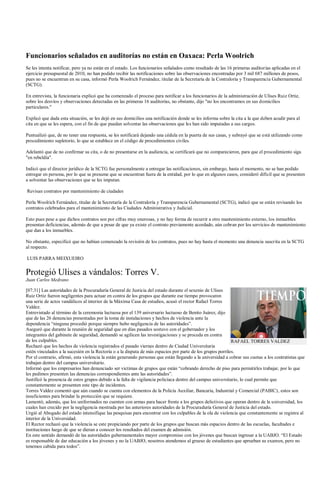 Funcionarios señalados en auditorías no están en Oaxaca: Perla Woolrich
Se les intenta notificar, pero ya no están en el estado. Los funcionarios señalados como resultado de las 16 primeras auditorías aplicadas en el
ejercicio presupuestal de 2010, no han podido recibir las notificaciones sobre las observaciones encontradas por 3 mil 687 millones de pesos,
pues no se encuentran en su casa, informó Perla Woolrich Fernández, titular de la Secretaría de la Contraloría y Transparencia Gubernamental
(SCTG).

En entrevista, la funcionaria explicó que ha comenzado el proceso para notificar a los funcionarios de la administración de Ulises Ruiz Ortiz,
sobre los desvíos y observaciones detectadas en las primeras 16 auditorías, no obstante, dijo "no los encontramos en sus domicilios
particulares."

Explicó que dada esta situación, se les dejó en sus domicilios una notificación donde se les informa sobre la cita a la que deben acudir para al
cita en que se les espera, con el fin de que puedan solventar las observaciones que les han sido imputadas a sus cargos.

Puntualizó que, de no tener una respuesta, se les notificará dejando una cédula en la puerta de sus casas, y subrayó que se está utilizando como
procedimiento supletorio, lo que se establece en el código de procedimientos civiles.

Adelantó que de no confirmar su cita, o de no presentarse en la audiencia, se certificará que no comparecieron, para que el procedimiento siga
"en rebeldía".

Indicó que el director jurídico de la SCTG fue personalmente a entregar las notificaciones, sin embargo, hasta el momento, no se han podido
entregar en persona, por lo que se presume que se encuentran fuera de la entidad, por lo que en algunos casos, consideró difícil que se presenten
a solventar las observaciones que se les imputan.

Revisan contratos por mantenimiento de ciudades

Perla Woolrich Fernández, titular de la Secretaría de la Contraloría y Transparencia Gubernamental (SCTG), indicó que se están revisando los
contratos celebrados para el mantenimiento de las Ciudades Administrativa y Judicial.

Esto pues pese a que dichos contratos son por cifras muy onerosas, y no hay forma de recurrir a otro mantenimiento externo, los inmuebles
presentan deficiencias, además de que a pesar de que ya existe el contrato previamente acordado, aún cobran por los servicios de mantenimiento
que dan a los inmuebles.

No obstante, especificó que no habían comenzado la revisión de los contratos, pues no hay hasta el momento una denuncia suscrita en la SCTG
al respecto.

LUIS PARRA MEIXUEIRO


Protegió Ulises a vándalos: Torres V.
Juan Carlos Medrano

[07:31] Las autoridades de la Procuraduría General de Justicia del estado durante el sexenio de Ulises
Ruiz Ortiz fueron negligentes para actuar en contra de los grupos que durante ese tiempo provocaron
una serie de actos vandálicos al interior de la Máxima Casa de estudios, acusó el rector Rafael Torres
Valdez.
Entrevistado al término de la ceremonia luctuosa por el 139 aniversario luctuoso de Benito Juárez, dijo
que de las 26 denuncias presentadas por la toma de instalaciones y hechos de violencia ante la
dependencia “ninguna procedió porque siempre hubo negligencia de las autoridades”.
Aseguró que durante la reunión de seguridad que en días pasados sostuvo con el gobernador y los
integrantes del gabinete de seguridad, demandó se agilicen las investigaciones y se proceda en contra
de los culpables.                                                                                            RAFAEL TORRES VALDEZ
Rechazó que los hechos de violencia registrados el pasado viernes dentro de Ciudad Universitaria
estén vinculados a la sucesión en la Rectoría o a la disputa de más espacios por parte de los grupos porriles.
Por el contrario, afirmó, esta violencia la están generando personas que están llegando a la universidad a cobrar sus cuotas a los contratistas que
trabajan dentro del campus universitario.
Informó que los empresarios han denunciado ser victimas de grupos que están “cobrando derecho de piso para permitirles trabajar, por lo que
les pedimos presenten las denuncias correspondientes ante las autoridades”.
Justificó la presencia de estos grupos debido a la falta de vigilancia policíaca dentro del campus universitario, lo cual permite que
constantemente se presenten este tipo de incidentes.
Torres Valdez comentó que aún cuando se cuenta con elementos de la Policía Auxiliar, Bancaria, Industrial y Comercial (PABIC), estos son
insuficientes para brindar la protección que se requiere.
Lamentó, además, que los uniformados no cuenten con armas para hacer frente a los grupos delictivos que operan dentro de la universidad, los
cuales han crecido por la negligencia mostrada por las anteriores autoridades de la Procuraduría General de Justicia del estado.
Urgió al Abogado del estado intensifique las pesquisas para encontrar con los culpables de la ola de violencia que constantemente se registra al
interior de la Universidad.
El Rector rechazó que la violencia se este propiciando por parte de los grupos que buscan más espacios dentro de las escuelas, facultades e
instituciones luego de que se dieran a conocer los resultados del examen de admisión.
En este sentido demandó de las autoridades gubernamentales mayor compromiso con los jóvenes que buscan ingresar a la UABJO. “El Estado
es responsable de dar educación a los jóvenes y no la UABJO, nosotros atendemos al grueso de estudiantes que aprueban su examen, pero no
tenemos cabida para todos”.
 