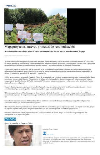 Megaproyectos, nuevos procesos de recolonización
Actualmente las concesiones mineras y el crimen organizado son las nuevas modalidades de despojo
por Diana Manzo el Domingo 18 de diciembre de 2016 - 08:41:41
Juchitán.- La llegada de megaproyectos financiados por capital español, holandés y francés en diversas localidades indígenas de Oaxaca, son
los nuevos procesos de “recolonización” que viven los pueblos indígenas, afirmó el investigador y escritor Carlos Federico Lucio López, quién
presentó su libro Conflictos socioambientalistas, derechos humanos y movimiento indígena en el istmo de Tehuantepec.
El autor quién realizó un estudio hace más de cinco años en las localidades de Unión Hidalgo y Jaltepec de Candayoc analizó los hechos
indígenas por la defensa de la tierra y el territorio, así como las nuevas formas de despojo que han amenazado seriamente la identidad y la
cultura, ya que agravan la condición de la pobreza y marginación.
El libro se presentó en el recinto de la Casa de la Cultura de Juchitán en la cual estuvieron presentes conocedores del tema como Carlos Manzo
investigador zapoteca, Vidal Ramírez Pineda director de la Casa de la Cultura y Carlos Sánchez impulsor de la radio comunitaria Totopo e
integrante de la Asamblea Popular del Pueblo Juchiteco (APPJ), quienes realizaron aportaciones y reflexionaron sobre la violación a la vida
digna de los pueblos indígenas.
El autor reflexionó que para poder hacer un verdadero frente a los despojos de tierra y territorio, “se debe accionar directamente y buscar
asesoría jurídica”, por lo que los pueblos están comprometidos a seguir resistiendo y luchando.
“El sistema capitalista y neoliberalista juegan un discurso donde se habla de desarrollo y su mito género esta perspectiva, la cual debe ser
desmantelada, el proceso de conquista continua, por eso hablamos de una recolonización donde se está dando invasiones y despojos de tierras”,
dijo.
Carlos Manzo mencionó que en el 2012 cuando el libro se editó no se conocían de dos nuevas realidades en los pueblos indígenas: “Las
concesiones mineras y la presencia del crimen organizado.
“Las concesiones mineras y la presencia del crimen organizado son dos realidades que no se puede dejar atrás, y es urgente hacer algo, porque
los espacios sagrados de los pueblos indígenas de esta zona es el más codiciado y se está haciendo un gran ecocidio”.
Por último reflexionaron sobre la impronta necesidad de buscar las formas de resistir, porque de no hacerlo la siguiente puerta es la
“desaparición de los pueblos indígenas”.
Opera la guerrilla en Oaxaca: Círigo
MARIO JIMENEZ LEYVA
Jorge Luis Círigo Vásquez.
Juan Zavala
Jorge Luis Círigo Vásquez, presidente de la organización civil Consejo Consultivo y
cuya familia ha sido vinculada con la extinta Liga Comunista 23 de Septiembre,
afirmó que no se puede negar que aún opera la guerrilla y movimientos armados en el
estado de Oaxaca.
 