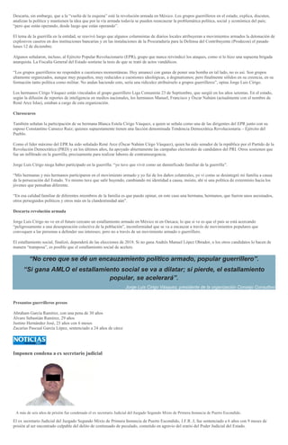 Descarta, sin embargo, que a la “vuelta de la esquina” esté la revolución armada en México. Los grupos guerrilleros en el estado, explica, discuten,
analizan la política y mantienen la idea que por la vía armada todavía se pueden reencauzar la problemática política, social y económica del país;
“pero que están operando, desde luego que están operando”.
El tema de la guerrilla en la entidad, se reavivó luego que algunos columnistas de diarios locales atribuyeran a movimientos armados la detonación de
explosivos caseros en dos instituciones bancarias y en las instalaciones de la Procuraduría para la Defensa del Contribuyente (Prodecon) el pasado
lunes 12 de diciembre.
Algunos señalaron, incluso, al Ejército Popular Revolucionario (EPR), grupo que nunca reivindicó los ataques, como sí lo hizo una supuesta brigada
anarquista. La Fiscalía General del Estado sostiene la tesis de que se trató de actos vandálicos.
“Los grupos guerrilleros no responden a cuestiones momentáneas. Hoy amanecí con ganas de poner una bomba en tal lado, no es así. Son grupos
altamente organizados, aunque muy pequeños, muy reducidos a cuestiones ideológicas, a dogmatismos; pero finalmente sólidos en su creencia, en su
formación tanto política como militar. No andan haciendo esto, sería una ridiculez atribuírselo a grupos guerrilleros”, opina Jorge Luis Círigo.
Los hermanos Círigo Vásquez están vinculados al grupo guerrillero Liga Comunista 23 de Septiembre, que surgió en los años setentas. En el estado,
según la difusión de reportes de inteligencia en medios nacionales, los hermanos Manuel, Francisco y Óscar Nahúm (actualmente con el nombre de
René Arce Islas), estaban a cargo de esta organización.
Claroscuros
También señalan la participación de su hermana Blanca Estela Círigo Vásquez, a quien se señala como una de las dirigentes del EPR junto con su
esposo Constantino Canseco Ruiz; quienes supuestamente tienen una facción denominada Tendencia Democrática Revolucionaria – Ejército del
Pueblo.
Como el líder máximo del EPR ha sido señalado René Arce (Óscar Nahúm Círgo Vásquez), quien ha sido senador de la república por el Partido de la
Revolución Democrática (PRD) y en los últimos años, ha apoyado abiertamente las campañas electorales de candidatos del PRI. Otros sostienen que
fue un infiltrado en la guerrilla, precisamente para realizar labores de contrainsurgencia.
Jorge Luis Círigo niega haber participado en la guerrilla: “yo tuve que vivir como un damnificado familiar de la guerrilla”.
“Mis hermanas y mis hermanos participaron en el movimiento armado y yo fui de los daños colaterales, yo vi como se desintegró mi familia a causa
de la persecución del Estado. Yo mismo tuve que salir huyendo, cambiando mi identidad a causa, insisto, ahí sí una política de exterminio hacia los
jóvenes que pensaban diferente.
“En esa calidad familiar de diferentes miembros de la familia es que puedo opinar, en este caso una hermana, hermanos, que fueron unos asesinados,
otros perseguidos políticos y otros más en la clandestinidad aún”.
Descarta revolución armada
Jorge Luis Círigo no ve en el futuro cercano un estallamiento armado en México ni en Oaxaca; lo que si ve es que el país se está acercando
“peligrosamente a una desesperación colectiva de la población”, inconformidad que se va a encauzar a través de movimientos populares que
convoquen a las personas a defender sus intereses; pero no a través de un movimiento armado o guerrillero.
El estallamiento social, finalizó, dependerá de las elecciones de 2018. Si no gana Andrés Manuel López Obrador, o los otros candidatos lo hacen de
manera “tramposa”, es posible que el estallamiento social de acelere.
“No creo que se dé un encauzamiento político armado, popular guerrillero”.
“Si gana AMLO el estallamiento social se va a dilatar; si pierde, el estallamiento
popular, se acelerará”.
Jorge Luis Círigo Vásquez, presidente de la organización Consejo Consultivo
Presuntos guerrilleros presos
Abraham García Ramírez, con una pena de 30 años
Álvaro Sebastián Ramírez, 29 años
Justino Hernández José, 23 años con 6 meses
Zacarías Pascual García López, sentenciado a 24 años de cárce
Imponen condena a ex secretario judicial
ESTEBAN MARCIAL
A más de seis años de prisión fue condenado el ex secretario Judicial del Juzgado Segundo Mixto de Primera Instancia de Puerto Escondido.
El ex secretario Judicial del Juzgado Segundo Mixto de Primera Instancia de Puerto Escondido, J.F.R. J, fue sentenciado a 6 años con 9 meses de
prisión al ser encontrado culpable del delito de continuado de peculado, cometido en agravio del erario del Poder Judicial del Estado.
 