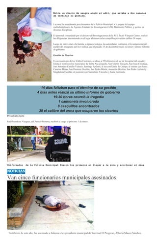 Entre un charco de sangre acabó el edil, que estaba a dos semanas
de terminar su gestión.
La zona fue acordonada por elementos de la Policía Municipal, a la espera del equipo
multidisciplinario de Agentes Estatales de Investigación (AEI), Ministerio Público, y peritos en
diversas disciplinas.
El personal comandado por el director de Investigaciones de la AEI, Jaciel Vásquez Castro, realizó
las diligencias, encontrando en el lugar al menos ocho casquillos percutidos calibre 38 super.
Luego de entrevistar a la familia y algunos testigos, las autoridades realizaron el levantamiento del
cuerpo del integrante del Sol Azteca, que el pasado 13 de diciembre rindió su tercer y último informe
de gobierno.
Ocotlán de Morelos
Es un muniicpio de los Valles Centrales, se ubica a 32 kilómetros al sur de la capital del estado y
limita al norte con los municipios de Santa Ana Zegache, San Martín Tilcajete, San Juan Chilateca,
San Antonino Castillo Velasco, Santiago Apóstol; al sur con Ejutla de Crespo; al oriente con Santa
Catarina Minas, San Dionisio Ocotlán, San Pedro Mártir, Asunción Ocotlán, San Pedro Apóstol y
Magdalena Ocotlán; al poniente con Santa Inés Yatzeche y Santa Gertrudis.
14 días faltaban para el término de su gestión
4 días antes realizó su último informe de gobierno
19:30 horas ocurrió la tragedia
1 camioneta involucrada
8 casquillos encontrados
38 el calibre del arma que ocuparon los sicarios
Presidente electo
Raúl Mendoza Vázquez, del Partido Morena, recibirá el cargo el próximo 1 de enero.
Uniformados de la Policía Municipal fueron los primeros en llegar a la zona y acordonar el área.
Van cinco funcionarios municipales asesinados
En febrero de este año, fue asesinado a balazos el ex presidente municipal de San José El Progreso, Alberto Mauro Sánchez.
 
