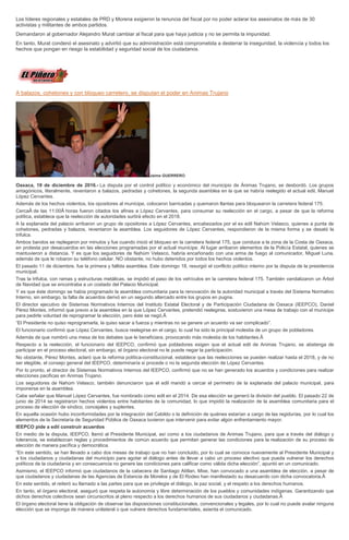 Los líderes regionales y estatales de PRD y Morena exigieron la renuncia del fiscal por no poder aclarar los asesinatos de más de 30
activistas y militantes de ambos partidos.
Demandaron al gobernador Alejandro Murat cambiar al fiscal para que haya justicia y no se permita la impunidad.
En tanto, Murat condenó el asesinato y advirtió que su administración está comprometida a desterrar la inseguridad, la violencia y todos los
hechos que pongan en riesgo la estabilidad y seguridad social de los ciudadanos.
A balazos, cohetones y con bloqueo carretero, se disputan el poder en Animas Trujano
Jaime GUERRERO
Oaxaca, 19 de diciembre de 2016.- La disputa por el control político y económico del municipio de Ánimas Trujano, se desbordó. Los grupos
antagónicos, literalmente, reventaron a balazos, pedradas y cohetones, la segunda asamblea en la que se habría reelegido el actual edil, Manuel
López Cervantes.
Además de los hechos violentos, los opositores al munícipe, colocaron barricadas y quemaron llantas para bloquearon la carretera federal 175.
CercaÂ de las 11:00Â horas fueron citados los afines a López Cervantes, para consumar su reelección en el cargo, a pesar de que la reforma
política, establece que la reelección de autoridades surtirá efecto en el 2018.
A la explanada del palacio arribaron un grupo de opositores a López Cervantes, encabezados por el ex edil Nahúm Velasco, quienes a punta de
cohetones, pedradas y balazos, reventaron la asamblea. Los seguidores de López Cervantes, respondieron de la misma forma y se desató la
trifulca.
Ambos bandos se replegaron por minutos y fue cuando inició el bloqueo en la carretera federal 175, que conduce a la zona de la Costa de Oaxaca,
en protesta por desacuerdos en las elecciones programadas por el actual munícipe. Al lugar arribaron elementos de la Policía Estatal, quienes se
mantuvieron a distancia. Y es que los seguidores de Nahúm Velasco, habría encañonado con una arma de fuego al comunicador, Miguel Luna,
además de que le robaron su teléfono celular. NO obstante, no hubo detenidos por todos los hechos violentos.
El pasado 11 de diciembre, fue la primera y fallida asamblea. Este domingo 18, resurgió el conflicto político interno por la disputa de la presidencia
municipal.
Tras la trifulca, con ramas y estructuras metálicas, se impidió el paso de los vehículos en la carretera federal 175. También vandalizaron un Árbol
de Navidad que se encontraba a un costado del Palacio Municipal.
Y es que éste domingo se había programado la asamblea comunitaria para la renovación de la autoridad municipal a través del Sistema Normativo
Interno, sin embargo, la falta de acuerdos derivó en un segundo altercado entre los grupos en pugna.
El director ejecutivo de Sistemas Normativos Internos del Instituto Estatal Electoral y de Participación Ciudadana de Oaxaca (IEEPCO), Daniel
Pérez Montes, informó que previo a la asamblea en la que López Cervantes, pretendió reelegirse, sostuvieron una mesa de trabajo con el munícipe
para pedirle voluntad de reprogramar la elección, pero éste se negó.Â
“El Presidente no quiso reprogramarla, la quiso sacar a fuerza y mientras no se genere un acuerdo va ser complicado”.
El funcionario confirmó que López Cervantes, busca reelegirse en el cargo, lo cual ha sido la principal molestia de un grupo de pobladores.
Además de que nombró una mesa de los debates que le beneficiara, provocando más molestia de los habitantes.Â
Respecto a la reelección, el funcionario del IEEPCO, confirmó que pobladores exigen que el actual edil de Animas Trujano, se abstenga de
participar en el proceso electoral, sin embargo, el órgano electoral no le puede negar la participación.
No obstante, Pérez Montes, aclaró que la reforma política-constitucional, establece que las reelecciones se pueden realizar hasta el 2018, y de no
ser elegible, el consejo general del IEEPCO, determinaría si procede o no la segunda elección de López Cervantes.
Por lo pronto, el director de Sistemas Normativos Internos del IEEPCO, confirmó que no se han generado los acuerdos y condiciones para realizar
elecciones pacificas en Animas Trujano.
Los seguidores de Nahúm Velasco, también denunciaron que el edil mandó a cercar el perímetro de la explanada del palacio municipal, para
imponerse en la asamblea.
Cabe señalar que Manuel López Cervantes, fue nombrado como edil en el 2014. De esa elección se generó la división del pueblo. El pasado 22 de
junio de 2014 se registraron hechos violentos entre habitantes de la comunidad, lo que impidió la realización de la asamblea comunitaria para el
proceso de elección de síndico, concejales y suplentes.
En aquella ocasión hubo inconformidades por la integración del Cabildo o la definición de quiénes estarían a cargo de las regidurías, por lo cual los
elementos de la Secretaría de Seguridad Pública de Oaxaca tuvieron que intervenir para evitar algún enfrentamiento mayor.
IEEPCO pide a edil construir acuerdos
En medio de la disputa, IEEPCO, llamó al Presidente Municipal, así como a los ciudadanos de Animas Trujano, para que a través del diálogo y
tolerancia, se establezcan reglas y procedimientos de común acuerdo que permitan generar las condiciones para la realización de su proceso de
elección de manera pacífica y democrática.
“En este sentido, se han llevado a cabo dos mesas de trabajo que no han concluido, por lo cual se convoca nuevamente al Presidente Municipal y
a los ciudadanos y ciudadanas del municipio para agotar el diálogo antes de llevar a cabo un proceso electivo que pueda vulnerar los derechos
políticos de la ciudadanía y en consecuencia no genere las condiciones para calificar como válida dicha elección”, apuntó en un comunicado.
Asimismo, el IEEPCO informó que ciudadanos de la cabecera de Santiago Atitlan, Mixe, han convocado a una asamblea de elección, a pesar de
que ciudadanos y ciudadanas de las Agencias de Estancia de Morelos y de El Rodeo han manifestado su desacuerdo con dicha convocatoria.Â
En este sentido, el reiteró su llamado a las partes para que se privilegie el diálogo, la paz social, y el respeto a los derechos humanos.
En tanto, el órgano electoral, aseguró que respeta la autonomía y libre determinación de los pueblos y comunidades indígenas. Garantizando que
dichos derechos colectivos sean circunscritos al pleno respecto a los derechos humanos de sus ciudadanos y ciudadanas.Â
El órgano electoral tiene la obligación de observar las disposiciones constitucionales, convencionales y legales, por lo cual no puede avalar ninguna
elección que se imponga de manera unilateral o que vulnere derechos fundamentales, asienta el comunicado.
 