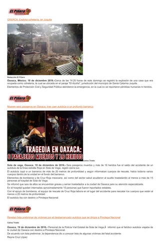 OAXACA: Explota cohetería, en Juquila
Redacción El Piñero
Oaxaca, México; 18 de diciembre 2016.-Cerca de las 14:20 horas de este domingo se registró la explosión de una casa que era
ocupada como cohetería, la cual se ubicada en el paraje "El Azufre", jurisdicción del municipio de Santa Catarina Juquila.
Elementos de Protección Civil y Seguridad Pública atendieron la emergencia, en la cual no se reportaron pérdidas humanas ni heridos.
Mueren seis pasajeros en Oaxaca, tras caer autobús a un profundo barranco
Carlos Tirado
Sola de vega, Oaxaca, 19 de diciembre de 2016.- Seis pasajeros muertos y más de 16 heridos fue el saldo del accidente de un
autobús de la línea estrella Roja en Sola de Vega, región sierra sur.
Él autobús cayó a un barranco de más de 20 metros de profundidad y según informaban cuerpos de rescate, había todavía varios
cuerpos dentro de la unidad en el fondo del barranco.
Elementos de bomberos y de Cruz Roja mexicana, así como del sector salud acudieron al auxilio trasladando al menos a más de 15
personas al hospital de Sola de Vega.
Se informó que seis de ellos se encuentran graves y serían trasladados a la ciudad de Oaxaca para su atención especializada.
En el hospital quedan internadas aproximadamente 10 personas que fueron reportados estables.
Con el apoyo de bomberos, el equipo de rescate de Cruz Roja labora en el lugar del accidente para rescatar los cuerpos que están al
menos a 20 metros de profundidad.
El autobús iba con destino a Pinotepa Nacional.
Revelan lista preliminar de víctimas por el desbarrancado autobús que se dirigía a Pinotepa Nacional
Carlos Tirado
Oaxaca, 19 de diciembre de 2016.- Personal de la Policía Vial Estatal de Sola de Vega,Â informó que el fatídico autobús viajaba de
la ciudad de Oaxaca con destino a Pinotepa Nacional.
De acuerdo con lista preliminar, la dependencia dio a conocer lista de algunas víctimas del fatal accidente:
Reyna Cruz López
 