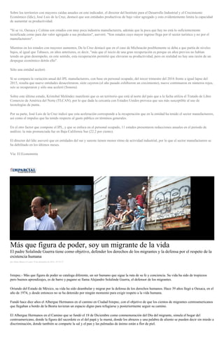 Sobre los territorios con mayores caídas anuales en este indicador, el director del Instituto para el Desarrollo Industrial y el Crecimiento
Económico (Idic), José Luis de la Cruz, destacó que son entidades productivas de bajo valor agregado y esto evidentemente limita la capacidad
de aumentar su productividad.
"Si se ve, Oaxaca y Colima son estados con muy poca industria manufacturera, además que la poca que hay no está lo suficientemente
tecnificada como para dar valor agregado a sus productos", aseveró. "Son estados cuyo mayor ingreso llega por el sector turístico y no por el
manufacturero".
Mientras en los estados con mayores aumentos, De la Cruz destacó que en el caso de Michoacán posiblemente se deba a que partía de niveles
bajos, al igual que Tabasco, en años anteriores, es decir, "más que el inicio de una gran recuperación es porque en años previos no habían
tenido un gran desempeño, en este sentido, esta recuperación permitió que elevaran su productividad, pero en realidad no hay una razón de un
despegue económico detrás ello".
Sólo una entidad aceleró
Si se compara la variación anual del IPL manufacturero, con base en personal ocupado, del tercer trimestre del 2016 frente a igual lapso del
2015, resulta que nueve entidades desaceleraron, siete cayeron (el año pasado exhibieron un crecimiento), nueve continuaron en números rojos,
seis se recuperaron y sólo una aceleró (Sonora).
Sobre este último estado, Kristobal Meléndez manifestó que es un territorio que está al norte del país que a la fecha utiliza el Tratado de Libre
Comercio de América del Norte (TLCAN), por lo que dada la cercanía con Estados Unidos provoca que sea más susceptible al uso de
tecnologías de punta.
Por su parte, José Luis de la Cruz indicó que esta aceleración corresponde a la recuperación que en la entidad ha tenido el sector manufacturero,
así como el impulso que ha tenido respecto al gasto público en términos generales.
En el otro factor que compone el IPL, y que se enfoca en el personal ocupado, 11 estados presentaron reducciones anuales en el periodo de
análisis: la más pronunciada fue en Baja California Sur (22.2 por ciento).
El director del Idic aseveró que en entidades del sur y sureste tienen menor ritmo de actividad industrial, por lo que el sector manufacturero se
ha debilitado en los últimos meses.
Vía: El Economista
Más que figura de poder, soy un migrante de la vida
El padre Solalinde Guerra tiene como objetivo, defender los derechos de los migrantes y la defensa por el respeto de la
existencia humana
por Diana Manzo el Lunes 19 de diciembre de 2016 - 07:35:27
Ixtepec.- Más que figura de poder se cataloga diferente, un ser humano que sigue la ruta de su fe y conciencia. Su vida ha sido de tropiezos
pero buenos aprendizajes, es de barro y pagano se llama Alejandro Solalinde Guerra, el defensor de los migrantes.
Oriundo del Estado de México, su vida ha sido deambular y migrar por la defensa de los derechos humanos. Hace 39 años llegó a Oaxaca, en el
año de 1974, y desde entonces no se ha detenido por ningún momento para exigir respeto a la vida humana.
Fundó hace diez años el Albergue Hermanos en el camino en Ciudad Ixtepec, con el objetivo de que los cientos de migrantes centroamericanos
que llegaban a bordo de la Bestia tuvieran un espacio digno para refugiarse y posteriormente seguir su camino.
El Albergue Hermanos en el Camino que se fundó el 18 de Diciembre como conmemoración del Día del migrante, simula el hogar del
centroamericano, donde la figura del sacerdote es el del papá y la mamá, donde los abrazos y una palabra de aliento se pueden decir sin miedo a
discriminación, donde también se comparte la sal y el pan y las palmadas de ánimo están a flor de piel.
 