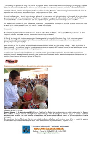 “Los migrantes son la imagen de Jesús, y hay muchas personas que se dicen ateos pero que llegan como voluntarios a los albergues a ayudar y
a expresar su fe, mucho más que aquellos que viven en el culto pero que no se expresan con acciones, con hechos”, dijo el padre Solalinde.
Amante de la lectura, la música clásica y de las charlas con sentido del humor, Solalinde Guerra describió que un sacerdote no solo se dan en
las iglesias sino de los caminos, aquellos tan difíciles, complicados pero que llegan a la paz.
Criticado por los políticos y también por el clérigo, el defensor de los migrantes no mira atrás, siempre está en la búsqueda de nuevos caminos,
pero siempre enfocado en los derechos humanos. Actualmente participa como integrante de la Comisión de la Verdad con la finalidad de
esclarecer los hechos violentos ocurridos en el 2006 en la capital oaxaqueña, gobernada en ese momento por Ulises Ruiz Ortiz.
Sus pasos llevan la sombra de su sotana, blanca como sus acciones, y aunque sabe que su vida gira en un hilo de sorpresas; avanza firme como
el águila, su ave predilecta, aquella con el pico amarillo y sus alas color mostaza.
Antecedentes
El albergue de migrantes Hermanos en el Camino fue creado el 27 de Febrero del 2007 en Ciudad Ixtepec, Oaxaca, por iniciativa del Padre
Alejandro Solalinde. Más de 400 migrantes durmieron en el refugio la primera noche.
El flujo de personas ha sido constante desde entonces, llegando a atender a cerca de 20000 personas al año. Desde entonces acompaña a
nuestras hermanas y hermanos migrantes y les ofrece asistencia humanitaria brindando alimentos y posada, así como apoyo médico,
psicológico y asesoría jurídica y legal.
Hasta mediados de 2014, la mayoría de las hermanas y hermanos migrantes llegaban en el tren de carga llamado La Bestia. Actualmente lo
hacen caminando y en condiciones precarias, especialmente desde la puesta en marcha del Programa Frontera Sur, que ha iniciado una cacería
indiscriminada de migrantes, aumentando los riesgos del camino.
A lo largo de su viaje, muchas de estas personas son víctimas de asaltos, agresiones físicas y sexuales, abusos de autoridad, extorsiones,
secuestros cometidos por parte de bandas delictivas y de la delincuencia organizada y, también, por autoridades públicas como policías de los
distintos niveles y agentes del Instituto Nacional de Migración.
Se placea el junior Bolaños Cacho Cue, ¿próximo gobernador de Oaxaca?
PIÑADERO POLÍTICO / Por el Piñitas
Oaxaca, México. 19 de diciembre de 2016.-El junior Raúl Bolaños Cacho Cue se placea como el próximo gobernador de Oaxaca.
Para ponderar su imagen como tal, fue ungido en la dependencia que habrá de entregar los mayores apoyos en cuanto a asistencia
social se refiere, teniendo a su cargo personal con experiencia que deberá realizar una tarea titánica en pro de proyectar eficazmente
su imagen.
De acuerdo con fuentes fidedignas, el junior, que rodeado está de una burbuja que lo encierra como chivo en cristalería, goza de
cuantiosos recursos para impulsarse desde ahora, como firme prospecto en pos de suceder a Alejandro Murat.
 