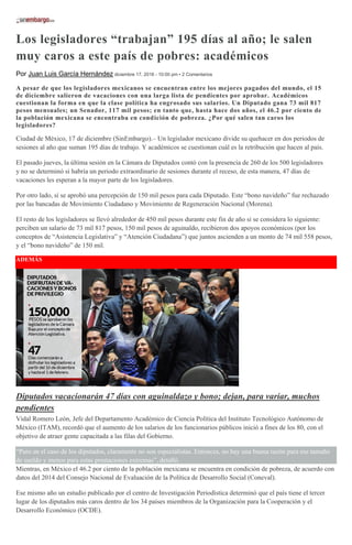 Los legisladores “trabajan” 195 días al año; le salen
muy caros a este país de pobres: académicos
Por Juan Luis García Hernández diciembre 17, 2016 - 10:00 pm • 2 Comentarios
A pesar de que los legisladores mexicanos se encuentran entre los mejores pagados del mundo, el 15
de diciembre salieron de vacaciones con una larga lista de pendientes por aprobar. Académicos
cuestionan la forma en que la clase política ha engrosado sus salarios. Un Diputado gana 73 mil 817
pesos mensuales; un Senador, 117 mil pesos; en tanto que, hasta hace dos años, el 46.2 por ciento de
la población mexicana se encontraba en condición de pobreza. ¿Por qué salen tan caros los
legisladores?
Ciudad de México, 17 de diciembre (SinEmbargo).– Un legislador mexicano divide su quehacer en dos periodos de
sesiones al año que suman 195 días de trabajo. Y académicos se cuestionan cuál es la retribución que hacen al país.
El pasado jueves, la última sesión en la Cámara de Diputados contó con la presencia de 260 de los 500 legisladores
y no se determinó si habría un periodo extraordinario de sesiones durante el receso, de esta manera, 47 días de
vacaciones les esperan a la mayor parte de los legisladores.
Por otro lado, sí se aprobó una percepción de 150 mil pesos para cada Diputado. Este “bono navideño” fue rechazado
por las bancadas de Movimiento Ciudadano y Movimiento de Regeneración Nacional (Morena).
El resto de los legisladores se llevó alrededor de 450 mil pesos durante este fin de año si se considera lo siguiente:
perciben un salario de 73 mil 817 pesos, 150 mil pesos de aguinaldo, recibieron dos apoyos económicos (por los
conceptos de “Asistencia Legislativa” y “Atención Ciudadana”) que juntos ascienden a un monto de 74 mil 558 pesos,
y el “bono navideño” de 150 mil.
ADEMÁS
Diputados vacacionarán 47 días con aguinaldazo y bono; dejan, para variar, muchos
pendientes
Vidal Romero León, Jefe del Departamento Académico de Ciencia Política del Instituto Tecnológico Autónomo de
México (ITAM), recordó que el aumento de los salarios de los funcionarios públicos inició a fines de los 80, con el
objetivo de atraer gente capacitada a las filas del Gobierno.
“Pero en el caso de los diputados, claramente no son especialistas. Entonces, no hay una buena razón para ese tamaño
de sueldo y menos para estas prestaciones extremas”, detalló.
Mientras, en México el 46.2 por ciento de la población mexicana se encuentra en condición de pobreza, de acuerdo con
datos del 2014 del Consejo Nacional de Evaluación de la Política de Desarrollo Social (Coneval).
Ese mismo año un estudio publicado por el centro de Investigación Periodística determinó que el país tiene el tercer
lugar de los diputados más caros dentro de los 34 países miembros de la Organización para la Cooperación y el
Desarrollo Económico (OCDE).
 