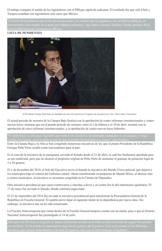 El trabajo comparó el sueldo de los legisladores con el PIB per cápita de cada país. El resultado fue que sólo Chile y
Turquía contaban con legisladores más caros que México.
“Un éxito de la política es que se ha ido encareciendo. Los sueldos que les pagamos a los servidores públicos, no
corresponden a los sueldos de la gente por trabajos ordinarios”, dijo Marco Antonio Arellano Toledo, profesor de la
Universidad Nacional Autónoma de México.
LISTA DE PENDIENTES
El Presidente Enrique Peña Nieto ha mandado una serie de iniciativas al Congreso sin encontrar eco. Foto: Galo Cañas, Cuartoscuro
El actual periodo de sesiones de la Cámara Baja finalizó con la aprobación de cuatro reformas constitucionales y cuatro
nuevas leyes; mientras que en el pasado periodo de sesiones, entre el 1 de febrero y el 30 de abril, terminó con la
aprobación de cinco reformas constitucionales, y la aprobación de cuatro nuevas leyes federales.
“Si midiéramos la eficiencia legislativa por numero de iniciativas dictaminadas, trabajadas en comisiones, y luego
votadas en el pleno, usted se daría cuenta de que la producción legislativa es menor”, dijo Arellano.
Entre la Cámara Baja y la Alta se han congelado numerosas iniciativas de ley que el propio Presidente de la República
Enrique Peña Nieto resaltó como trascendentes para el país.
Es el caso de la iniciativa de la mariguana, enviada al Senado desde el 21 de abril, la cual fue finalmente aprobada para
su uso medicinal, pero que no alcanzó el propósito original de Peña Nieto de aumentar el gramaje de portación legal de
5 a 28 gramos.
El 1 de diciembre del 2014, el Jefe del Ejecutivo envío al Senado la iniciativa del Mando Único policial, que dejaría a
los municipios bajo el control del Gobierno estatal. Ahora transformada en propuesta de Mando Mixto, al abarcar sólo
a ciertos municipios, la iniciativa se encuentra congelada en la Cámara de Diputados.
Otra iniciativa presidencial que causó controversia y marchas a favor y en contra fue la del matrimonio igualitario. El
17 de mayo fue enviada al Senado, donde continúa engavetada.
El 23 de septiembre del 2014 fue enviada la iniciativa presidencial para transformar la Procuraduría General de la
República en Fiscalía General. El cambio prevé dejar al siguiente titular de la dependencia por nueve años. Sin
embargo, la iniciativa aún no ha sido consensada.
La Fiscalía Anticorrupción que estará dentro de la Fiscalía General tampoco cuenta con un titular, pese a que el Sistema
Nacional Anticorrupción fue promulgado el 18 de julio.
¿Por qué si el PRI tiene la mayoría en ambas cámaras las iniciativas de Peña no han terminado de cuajar? De acuerdo
con Arellano, “se ha pedido la capacidad de negociación política del Ejecutivo. Esto se ha notado en las diferentes
iniciativas que suenan rimbombantes a la hora del anuncio, pero que al final terminan congeladas”.
 