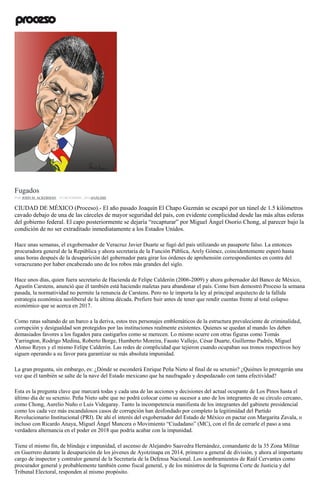 Cartón de Rocha
Fugados
POR JOHN M. ACKERMAN , 18 DICIEMBRE, 2016ANÁLISIS
CIUDAD DE MÉXICO (Proceso).- El año pasado Joaquín El Chapo Guzmán se escapó por un túnel de 1.5 kilómetros
cavado debajo de una de las cárceles de mayor seguridad del país, con evidente complicidad desde las más altas esferas
del gobierno federal. El capo posteriormente se dejaría “recapturar” por Miguel Ángel Osorio Chong, al parecer bajo la
condición de no ser extraditado inmediatamente a los Estados Unidos.
Hace unas semanas, el exgobernador de Veracruz Javier Duarte se fugó del país utilizando un pasaporte falso. La entonces
procuradora general de la República y ahora secretaria de la Función Pública, Arely Gómez, coincidentemente esperó hasta
unas horas después de la desaparición del gobernador para girar los órdenes de aprehensión correspondientes en contra del
veracruzano por haber encabezado uno de los robos más grandes del siglo.
Hace unos días, quien fuera secretario de Hacienda de Felipe Calderón (2006-2009) y ahora gobernador del Banco de México,
Agustín Carstens, anunció que él también está haciendo maletas para abandonar el país. Como bien demostró Proceso la semana
pasada, la normatividad no permite la renuncia de Carstens. Pero no le importa la ley al principal arquitecto de la fallida
estrategia económica neoliberal de la última década. Prefiere huir antes de tener que rendir cuentas frente al total colapso
económico que se acerca en 2017.
Como ratas saltando de un barco a la deriva, estos tres personajes emblemáticos de la estructura prevaleciente de criminalidad,
corrupción y desigualdad son protegidos por las instituciones realmente existentes. Quienes se quedan al mando les deben
demasiados favores a los fugados para castigarlos como se merecen. Lo mismo ocurre con otras figuras como Tomás
Yarrington, Rodrigo Medina, Roberto Borge, Humberto Moreira, Fausto Vallejo, César Duarte, Guillermo Padrés, Miguel
Alonso Reyes y el mismo Felipe Calderón. Las redes de complicidad que tejieron cuando ocupaban sus tronos respectivos hoy
siguen operando a su favor para garantizar su más absoluta impunidad.
La gran pregunta, sin embargo, es: ¿Dónde se esconderá Enrique Peña Nieto al final de su sexenio? ¿Quiénes lo protegerán una
vez que él también se salte de la nave del Estado mexicano que ha naufragado y despedazado con tanta efectividad?
Esta es la pregunta clave que marcará todas y cada una de las acciones y decisiones del actual ocupante de Los Pinos hasta el
último día de su sexenio. Peña Nieto sabe que no podrá colocar como su sucesor a uno de los integrantes de su círculo cercano,
como Chong, Aurelio Nuño o Luis Videgaray. Tanto la incompetencia manifiesta de los integrantes del gabinete presidencial
como los cada vez más escandalosos casos de corrupción han desfondado por completo la legitimidad del Partido
Revolucionario Institucional (PRI). De ahí el interés del exgobernador del Estado de México en pactar con Margarita Zavala, o
incluso con Ricardo Anaya, Miguel Ángel Mancera o Movimiento “Ciudadano” (MC), con el fin de cerrarle el paso a una
verdadera alternancia en el poder en 2018 que podría acabar con la impunidad.
Tiene el mismo fin, de blindaje e impunidad, el ascenso de Alejandro Saavedra Hernández, comandante de la 35 Zona Militar
en Guerrero durante la desaparición de los jóvenes de Ayotzinapa en 2014, primero a general de división, y ahora al importante
cargo de inspector y contralor general de la Secretaría de la Defensa Nacional. Los nombramientos de Raúl Cervantes como
procurador general y probablemente también como fiscal general, y de los ministros de la Suprema Corte de Justicia y del
Tribunal Electoral, responden al mismo propósito.
 