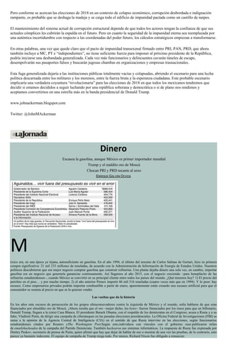 Pero conforme se acercan las elecciones de 2018 en un contexto de colapso económico, corrupción desbordada e indignación
rampante, es probable que se deshaga la madeja y se caiga todo el edificio de impunidad pactada como un castillo de naipes.
El mantenimiento del sistema actual de corrupción estructural depende de que todos los actores tengan la confianza de que sus
actuales cómplices les cubrirán la espalda en el futuro. Pero en cuanto la seguridad de la impunidad eterna sea reemplazada por
una auténtica incertidumbre con respecto a las coordenadas del poder futuro, los cálculos estratégicos empiezan a transformarse.
En otras palabras, una vez que quede claro que el pacto de impunidad transexenal firmado entre PRI, PAN, PRD, que ahora
también incluye a MC, PT e “independientes”, no tiene suficiente fuerza para imponer al próximo presidente de la República,
podría iniciarse una desbandada generalizada. Cada vez más funcionarios y delincuentes cavarán túneles de escape,
desempolvarán sus pasaportes falsos y buscarán jugosas chambas en organizaciones y empresas trasnacionales.
Esta fuga generalizada dejaría a las instituciones públicas totalmente vacías y colapsadas, abriendo el escenario para una lucha
política descarnada entre los militares y los morenos, entre la fuerza bruta y la esperanza ciudadana. Este probable escenario
implicaría una verdadera coyuntura “revolucionaria” para las elecciones de 2018 en que todos los mexicanos tendremos que
decidir si estamos decididos a seguir luchando por una república soberana y democrática o si de plano nos rendimos y
aceptamos convertirnos en una estrella más en la banda presidencial de Donald Trump.
www.johnackerman.blogspot.com
Twitter: @JohnMAckerman
Dinero
Escasea la gasolina, aunque México es primer importador mundial
Trump y el maldito oro de Moscú
Chocan PRI y PRD tocante al sexo
ENRIQUE GALVÁN OCHOA
M
éxico era, en una época ya lejana, autosuficiente en gasolina. En el año 1994, el último del sexenio de Carlos Salinas de Gortari, hizo su primera
compra significativa: 21 mil 233 millones de toneladas, de acuerdo con la Administración de Información de Energía de Estados Unidos. Nuestros
políticos descubrieron que era mejor negocio comprar gasolina que construir refinerías. Una planta dejaba dinero una sola vez, en cambio, importar
gasolina era un negocio que generaría ganancias continuamente. Así llegamos al año 2015, con el negocio creciendo –para beneplácito de las
refinerías estadunidenses–, cuando México se convirtió en su principal cliente entre todos los países del mundo. ¿Qué tenemos hoy? 1) El precio del
petróleo en el piso… y por mucho tiempo. 2) el año anterior Pemex importó 86 mil 516 toneladas (cuatro veces más que en 1994). Y lo peor: hay
escasez. Como empresarios privados podrán importar combustible a partir de enero, aparentemente están creando una escasez artificial para que el
consumidor se someta al precio en que se la quieran vender.
Las vueltas que da la historia
En los años más oscuros de persecución de los grupos ultraconsevadores contra la izquierda de México y el mundo, solía hablarse de que eran
financiados por elmaldito oro de Moscú. ¡Ahora resulta que el oro –mejor dicho, los bytes– fueron financiados por los rusos para que un billonario,
Donald Trump, llegara a la (otra) Casa Blanca. El presidente Barack Obama, con el respaldo de los demócratas en el Congreso, acusa a Rusia y a su
líder, Vladimir Putin, de dirigir una campaña de ciberataques en las pasadas elecciones presidenciales. La Oficina Federal de Investigaciones (FBI) se
suma a la opinión de la Agencia Central de Inteligencia (CIA) en el sentido de que Rusia intervino en las elecciones, según funcionarios
estadunidenses citados por Reuters yThe Washington Post.Según esto,individuos con vínculos con el gobierno ruso publicaron miles
de emailshackeados de la campaña del Partido Demócrata. También hackearon sus sistemas informáticos. La respuesta de Rusia fue expresada por
Dmitry Peskov, secretario de prensa de Putin, quien afirmó que hay que dejar de hablar de eso o mostrar de una vez las pruebas, de lo contrario, esto
parece ya bastante indecente. El equipo de campaña de Trump niega todo. Por menos, Richard Nixon fue obligado a renunciar.
 