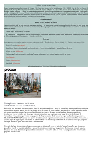 Difieren en tema tocante al sexo
Unidos entrañablemente en las reformas de Enrique Peña Nieto, hay terrenos en los que difieren el PRI y el PRD. Uno de ellos es el sexo. El
gobernador de Hidalgo, Omar Fayad, expresó ante un millar de mujeres indígenas de Acaxochitlán: ‘Ya les dije que duerman con ropa porque
producen muchos chamacos”. Visitaba ese lugar para entregar estufas ecológicas. En contraposición, la diputada perredista Natalia Karina Barón,
reunida con indígenas de Tuxtepec, Oaxaca, recomendó a las mujeres echarse tres palos diarios para ser más felices, de acuerdo con el sitio Oaxaca
Político.¿Hablaron con base en su experiencia personal? Habría que preguntarles. Pero una foto que circula en Internet muestra al entonces diputado
Fayad echándose un sueñito en la cámara con el cinturón bien abrochado.
Ombudsman social
Asunto: escasea la Magna en Morelos
Aquí en Morelos es cada vez más recurrente llegar a una gasolinera y ver que no tienen Magna, únicamente Premium. La lógica me hace pensar que
efectivamente el gobierno trata de condicionar mentalmente al ciudadano para paliar posibles inconformidades entre los consumidores cuando liberen
los precios en enero.
Adrián Maks/Cuernavaca (vía Facebook).
R: Por algo Fox, Calderón y Peña Nieto no construyeron una sola refinería. Dijeron que no había dinero. Sin embargo, subastaron 60 mil millones
de dólares dizque para estabilizar al peso… y sigue desestabilizado.
Twitteratti
Desde que atacaron a Ana Guevara han asesinado, golpeado y violado a 12 mujeres, entre ellas dos niñas de 10 y 15 años… pasó desapercibido.
Ignacio Hernández @pocopelo23
Cuauhtémoc Blanco está en huelga de hambre desde hace 21 horas… yo comí a las seis y ya me dio hambre de nuevo.
Liliana Lárraga @lililarraga
Sabíamos que la reforma energética mandaría a Pemex al deshuesadero, pero no pensé que eso ocurriría tan pronto.
@SrCuadrado
Twitter: @galvanochoa
FaceBook: galvanochoa
galvanochoa@gmail.com • Foro:http://elforomexico.com/encuestas/
Embarcaciones. Foto: Ismael Aguirre
Narcopiratería en mares mexicanos
POR PATRICIA DÁVILA , 17 DICIEMBRE, 2016REPORTAJE ESPECIAL
Una de las vías que usa el narcotráfico para llevar su mercancía a Estados Unidos es la marítima. Grandes embarcaciones con
cargas ilícitas navegan por los litorales mexicanos, área de trabajo de los pescadores, muchos de los cuales, obligados por las
circunstancias, abastecen de víveres y combustibles esas narconaves. Si acaso los trabajadores del mar no quisieran
involucrarse con los cárteles, aún tienen que enfrentar otro riesgo que empieza a tomar auge: la piratería. Se trata de
“pescadores” que lo único que pescan son paquetes de droga arrojados desde aeronaves y que asaltan lanchas pesqueras.
CIUDAD DE MÉXICO (Proceso).- Los grupos de la delincuencia organizada se apoderan del mar: ahora reclutan pescadores, a
quienes alejan de la pesca para convertirlos en “abastecedores” de alimentos y combustible de las embarcaciones que, cargadas
de droga, cruzan las aguas mexicanas hacia Estados Unidos.
Otra actividad que tiene abatidas a las personas que aún se dedican a la pesca es la de los “piratas”, aquellos que simulan ser
pescadores cuando en realidad se dedican a recoger los contenedores de droga –cargamentos destinados al mercado nacional–
tirados al mar desde el aire. Estos piratas además asaltan a los pescadores, roban su pesca y los despojan de los motores de las
pequeñas embarcaciones.
 