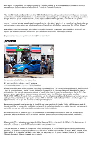 Esto ocurre “en complicidad” con los inspectores de la Comisión Nacional de Acuacultura y Pesca (Conapesca), asegura el
panista Ernesto Ruffo, presidente de la Comisión de Pesca de la Cámara de Senadores.
“Del litoral del Pacífico no he sabido nada. En el del Golfo (de California), a los pescadores les roban todo; es una manera en
que los otros (narcotraficantes) continúen su viaje hacia donde vayan a transportar lo que tengan que transportar y se decidan a
recoger mercancía que les tiran desde el aire”, afirma Reyes Guerrero Sandoval, pescador y acuicultor de San Quintín.
Agrega: “Les roban la pesca, la gasolina y el motor de la lancha… los dejan a la deriva. A un compañero le acaban de robar sus
motores y para recuperarse tiene que trabajar un año o dos. Dependiendo del caballaje, cuestan siete, diez o 15 mil dólares…”
La Conapesca tiene siete inspectores para cubrir el litoral bajacaliforniano; el Ministerio Público Federal si acaso tiene dos
agentes, y el del fuero común seis ministeriales para combatir una delincuencia ampliamente extendida.
Fragmento del reportaje que se publica en la edición 2094, ya en circulación
Una gasolinería en la Ciudad de México. Foto: Benjamin Flores
El nuevo salario mínimo nació muerto
POR JUAN CARLOS CRUZ VARGAS , 17 DICIEMBRE, 2016REPORTAJE ESPECIAL
El aumento de siete pesos al salario mínimo general que entrará en vigor el 1 de enero próximo no sólo quedó por debajo de la
“línea de bienestar mínimo” –que el Consejo Nacional de Evaluación de la Política de Desarrollo Social estableció en 91
pesos diarios–, sino que prácticamente nacerá muerto, pues la inflación se lo comerá desde los primeros días de 2017. Para
empezar, se verá impactado por el incremento de precios que se espera con el inevitable aumento a las gasolinas.
CIUDAD DE MÉXICO (Proceso).- Antes de que termine este año, la Secretaría de Hacienda dará a conocer los nuevos precios
de las gasolinas, que entrarán en vigor apenas se inicie 2017. Es inevitable que la medida contribuya a la inflación, pues este
tipo de aumentos son los que más inciden en el índice general de precios.
Las semanas previas a la toma de posesión de Donald Trump como presidente de Estados Unidos –el 20 de enero– serán de
intensa volatilidad en los mercados cambiarios y, en general, de mucha incertidumbre en el ámbito financiero internacional, lo
que podría provocar una caída acelerada del peso y encarecer las importaciones.
Lo anterior moverá a las empresas –que ya no tienen margen de maniobra porque llegaron al límite con la depreciación
persistente del peso en el último año– a incrementar los costos, y esto se reflejará en los precios finales al consumidor.
El aumento de 77% a la tasa de referencia que decidió el Banco de México el jueves 15 –de 3.25 a 5.75% – hará más caro el
dinero, los créditos y, en general, el financiamiento para empresas y personas.
Ante este panorama, el aumento de siete pesos al salario mínimo pasará de los 73.04 a 80.03 pesos diarios a partir de enero
próximo, y se compone del incremento habitual en el marco de la inflación esperada –3.9% o casi tres pesos–, más un “monto
independiente de recuperación” (MIR) de cuatro pesos, que por primera vez incluyó la Comisión Nacional de los Salarios
Mínimos (Conasami) el jueves 1, cuando hizo el anuncio.
 